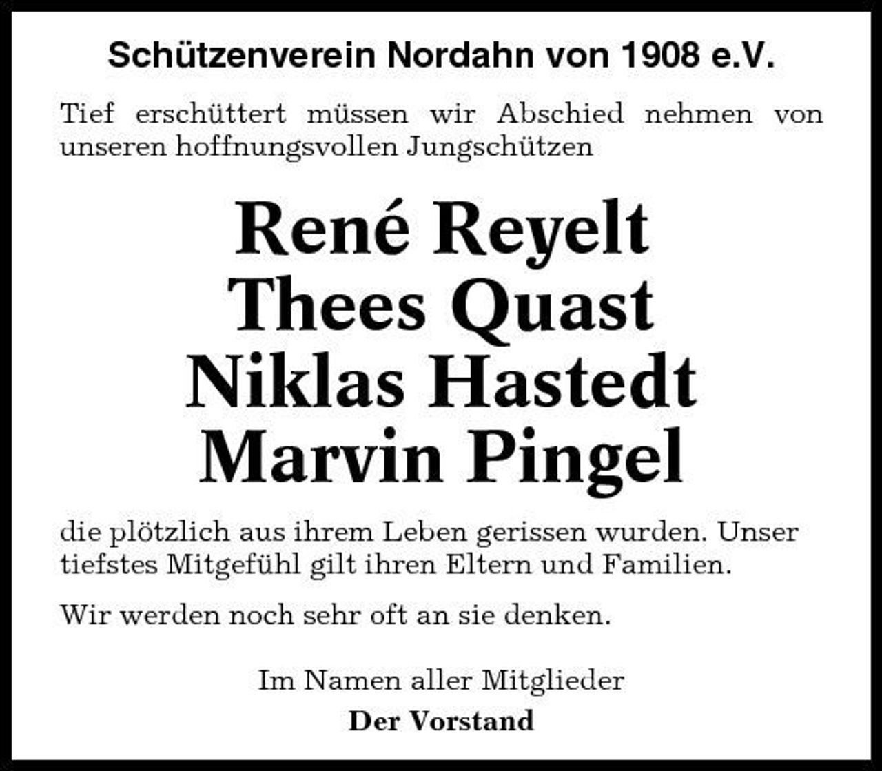 <p>Schützenverein Nordahn von 1908 e.V.<br />Tief erschüttert müssen wir Abschied nehmen von unseren hoffnungsvollen Jungschützen</p>
<p>René Reyelt Thees Quast Niklas Hastedt Marvin Pingel<br />die plötzlich aus ihrem Leben gerissen wurden. Unser tiefstes Mitgefühl gilt ihren Eltern und Familien. Wir werden noch sehr oft an sie denken. Im Namen aller Mitglieder Der Vorstand</p>