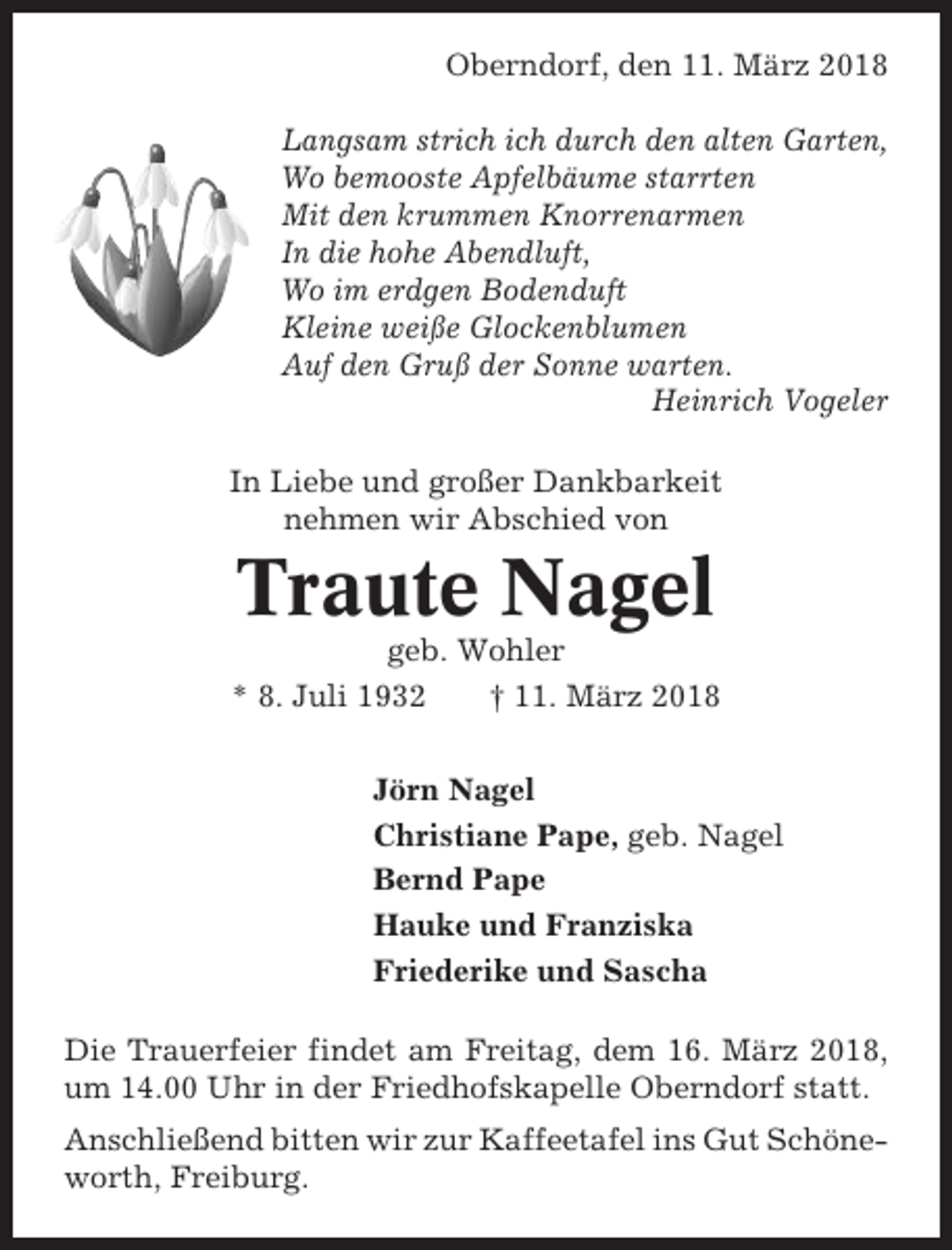 <p>Oberndorf, den 11. März 2018<br />Langsam strich ich durch den alten Garten,<br />Wo bemooste Apfelbäume starrten<br />Mit den krummen Knorrenarmen<br />In die hohe Abendluft,<br />Wo im erdgen Bodenduft<br />Kleine weiße Glockenblumen<br />Auf den Gruß der Sonne warten.<br />Heinrich Vogeler<br />In Liebe und großer Dankbarkeit<br />nehmen wir Abschied von</p><p>Traute Nagel<br />geb. Wohler<br />* 8. Juli 1932<br />† 11. März 2018<br />Jörn Nagel<br />Christiane Pape, geb. Nagel<br />Bernd Pape<br />Hauke und Franziska<br />Friederike und Sascha<br />Die Trauerfeier findet am Freitag, dem 16. März 2018,<br />um 14.00 Uhr in der Friedhofskapelle Oberndorf statt.<br />Anschließend bitten wir zur Kaffeetafel ins Gut Schöneworth, Freiburg.</p>