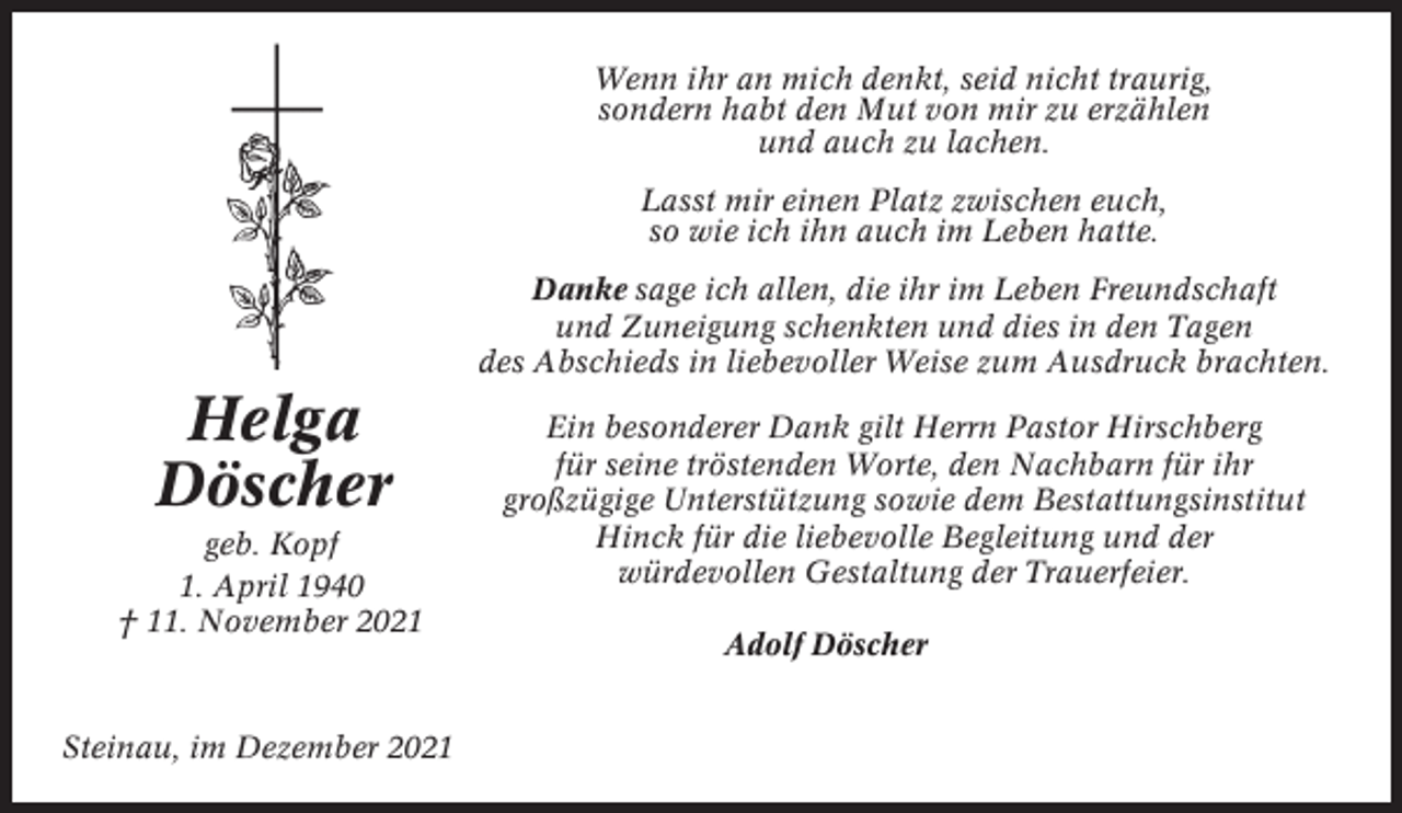 <p>Wenn ihr an mich denkt, seid nicht traurig,<br />sondern habt den Mut von mir zu erzählen<br />und auch zu lachen.<br />Lasst mir einen Platz zwischen euch,<br />so wie ich ihn auch im Leben hatte.<br />Danke sage ich allen, die ihr im Leben Freundschaft<br />und Zuneigung schenkten und dies in den Tagen<br />des Abschieds in liebevoller Weise zum Ausdruck brachten.</p><p>Helga<br />Döscher<br />geb. Kopf<br />1. April 1940<br />† 11. November 2021</p><p>Steinau, im Dezember 2021</p><p>Ein besonderer Dank gilt Herrn Pastor Hirschberg<br />für seine tröstenden Worte, den Nachbarn für ihr<br />großzügige Unterstützung sowie dem Bestattungsinstitut<br />Hinck für die liebevolle Begleitung und der<br />würdevollen Gestaltung der Trauerfeier.<br />Adolf Döscher</p>