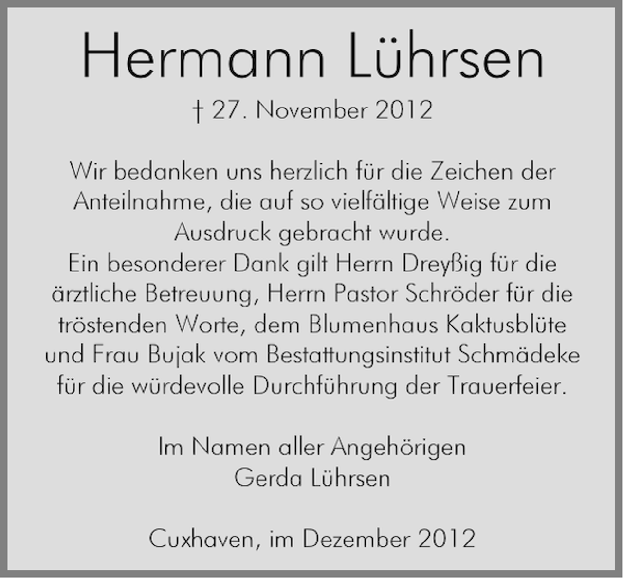 <p>Hermann Lührsen<br />† 27. November 2012<br />Wir bedanken uns herzlich für die Zeichen der<br />Anteilnahme, die auf so vielfältige Weise zum<br />Ausdruck gebracht wurde.<br />Ein besonderer Dank gilt Herrn Dreyßig für die<br />ärztliche Betreuung, Herrn Pastor Schröder für die<br />tröstenden Worte, dem Blumenhaus Kaktusblüte<br />und Frau Bujak vom Bestattungsinstitut Schmädeke<br />für die würdevolle Durchführung der Trauerfeier.<br />Im Namen aller Angehörigen<br />Gerda Lührsen<br />Cuxhaven, im Dezember 2012</p>