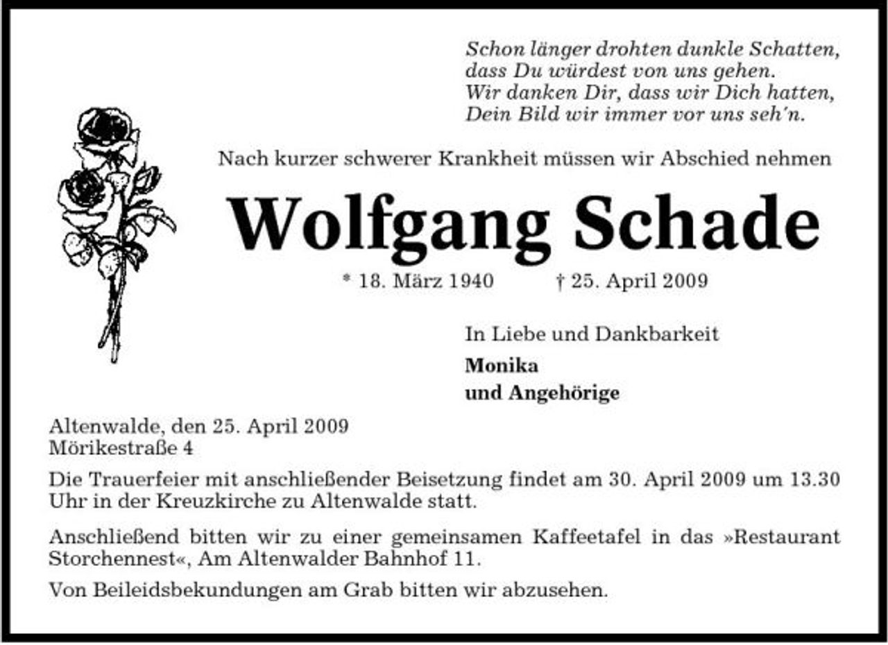 <p>Schon länger drohten dunkle Schatten, dass Du würdest von uns gehen. Wir danken Dir, dass wir Dich hatten, Dein Bild wir immer vor uns seh'n. Nach kurzer schwerer Krankheit müssen wir Abschied nehmen</p><p>Wolfgang Schade<br />* 18. März 1940 † 25. April 2009 In Liebe und Dankbarkeit Monika und Angehörige Altenwalde, den 25. April 2009 Mörikestraße 4 Die Trauerfeier mit anschließender Beisetzung findet am 30. April 2009 um 13.30 Uhr in der Kreuzkirche zu Altenwalde statt. Anschließend bitten wir zu einer gemeinsamen Kaffeetafel in das »Restaurant Storchennest«, Am Altenwalder Bahnhof 11. Von Beileidsbekundungen am Grab bitten wir abzusehen.</p>