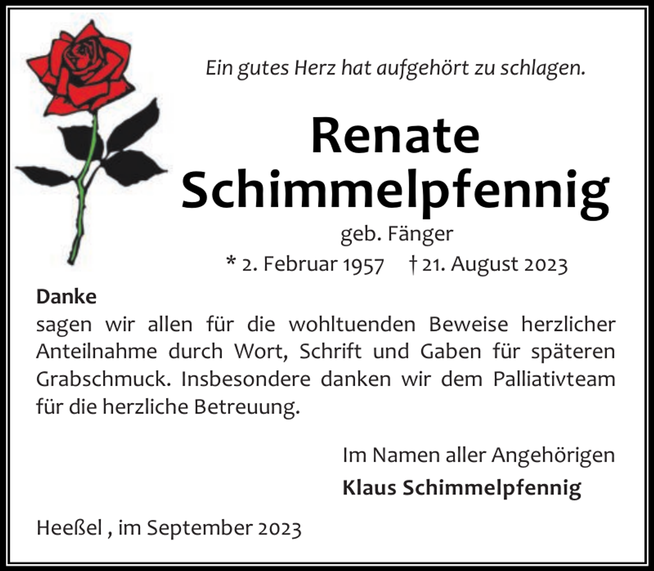 <p>Ein gutes Herz hat aufgehört zu schlagen.</p><p>Renate<br />Schimmelpfennig<br />geb. Fänger<br />* 2. Februar 1957 † 21. August 2023</p><p>Danke<br />sagen wir allen für die wohltuenden Beweise herzlicher<br />Anteilnahme durch Wort, Schrift und Gaben für späteren<br />Grabschmuck. Insbesondere danken wir dem Palliativteam<br />für die herzliche Betreuung.<br />Im Namen aller Angehörigen<br />Klaus Schimmelpfennig<br />Heeßel , im September 2023</p>