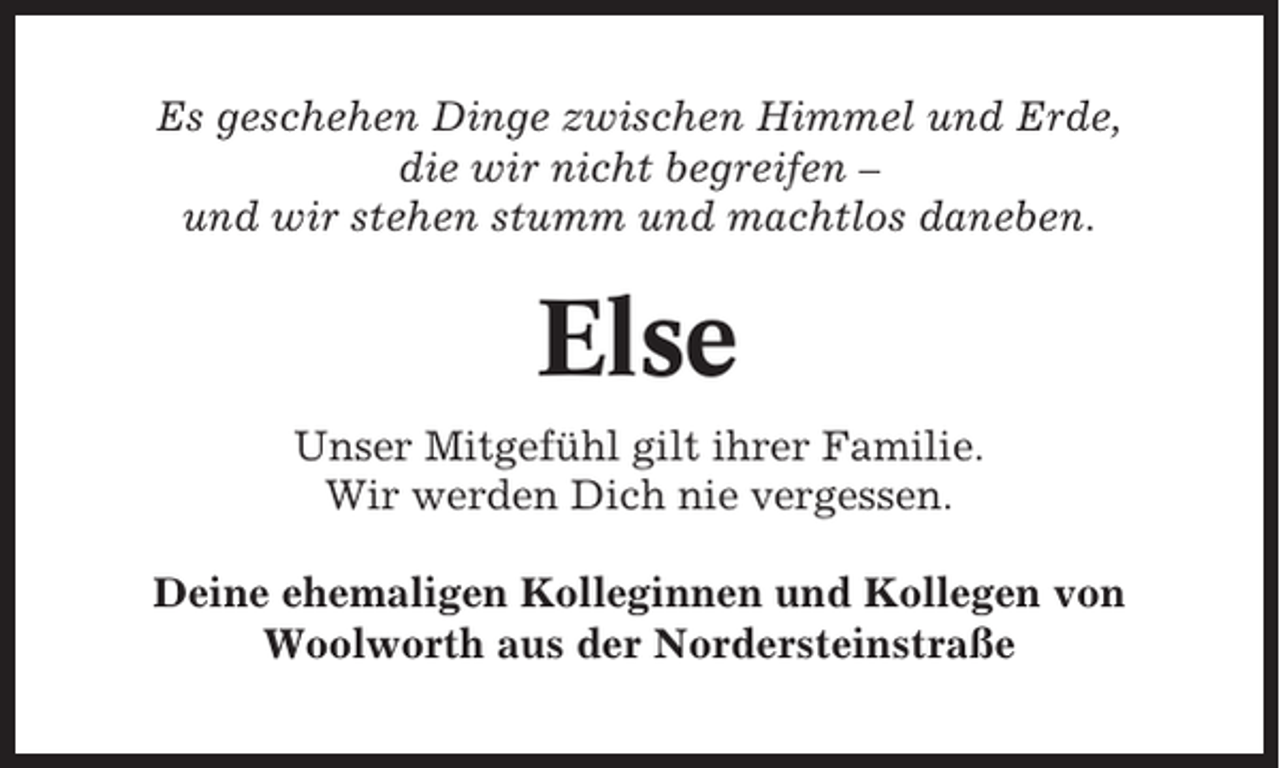 <p>Es geschehen Dinge zwischen Himmel und Erde,<br />die wir nicht begreifen –<br />und wir stehen stumm und machtlos daneben.</p><p>Else<br />Unser Mitgefühl gilt ihrer Familie.<br />Wir werden Dich nie vergessen.<br />Deine ehemaligen Kolleginnen und Kollegen von<br />Woolworth aus der Nordersteinstraße</p>