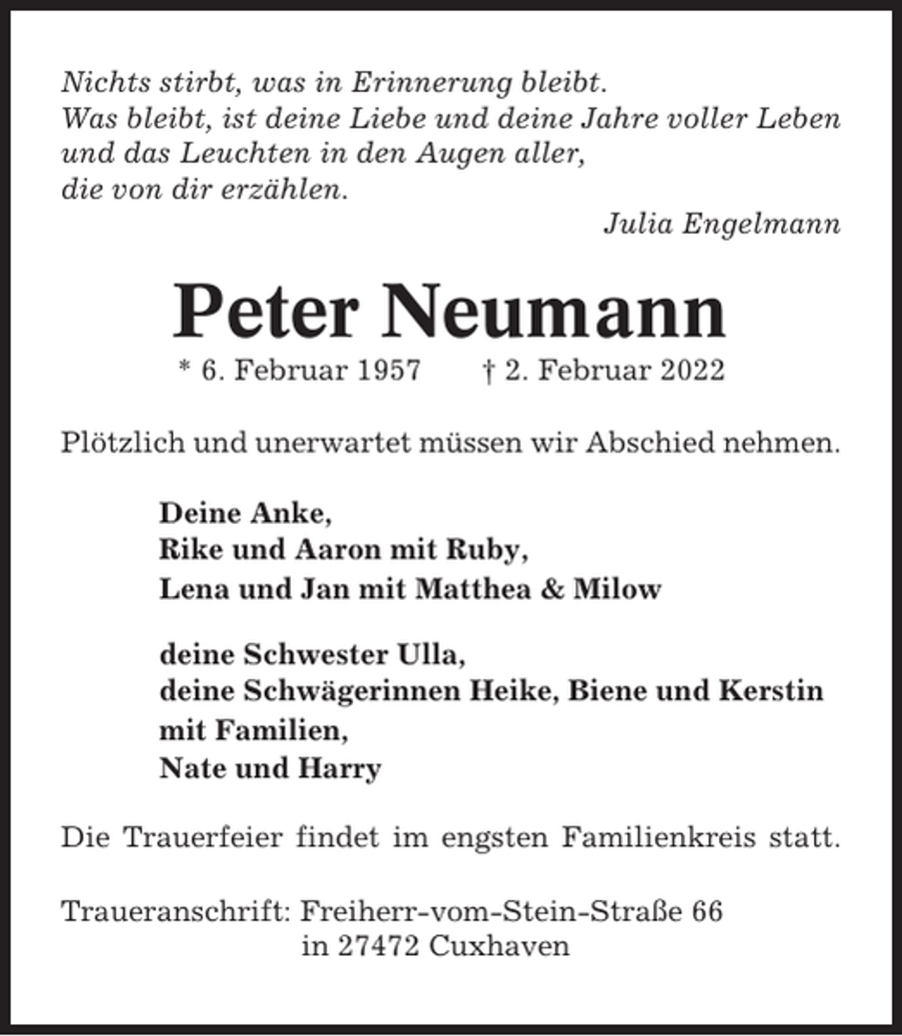 <p>Nichts stirbt, was in Erinnerung bleibt.<br />Was bleibt, ist deine Liebe und deine Jahre voller Leben<br />und das Leuchten in den Augen aller,<br />die von dir erzählen.<br />Julia Engelmann</p><p>Peter Neumann<br />* 6. Februar 1957</p><p>† 2. Februar 2022</p><p>Plötzlich und unerwartet müssen wir Abschied nehmen.<br />Deine Anke,<br />Rike und Aaron mit Ruby,<br />Lena und Jan mit Matthea &amp; Milow<br />deine Schwester Ulla,<br />deine Schwägerinnen Heike, Biene und Kerstin<br />mit Familien,<br />Nate und Harry<br />Die Trauerfeier findet im engsten Familienkreis statt.<br />Traueranschrift: Freiherr-vom-Stein-Straße 66<br />in 27472 Cuxhaven</p>