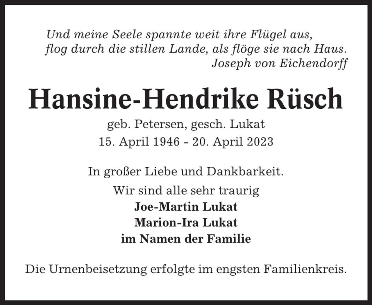 <p>Und meine Seele spannte weit ihre Flügel aus,<br />flog durch die stillen Lande, als flöge sie nach Haus.<br />Joseph von Eichendorff</p><p>Hansine-Hendrike Rüsch<br />geb. Petersen, gesch. Lukat<br />15. April 1946 - 20. April 2023<br />In großer Liebe und Dankbarkeit.<br />Wir sind alle sehr traurig<br />Joe-Martin Lukat<br />Marion-Ira Lukat<br />im Namen der Familie<br />Die Urnenbeisetzung erfolgte im engsten Familienkreis.</p>