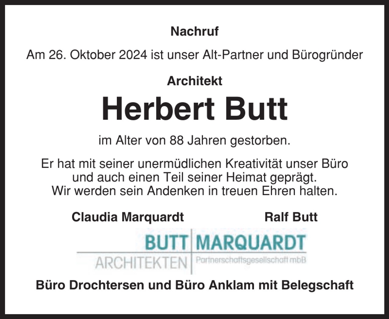 <p>Nachruf<br />Am 26. Oktober 2024 ist unser Alt-Partner und Bürogründer<br />Architekt</p><p>Herbert Butt<br />im Alter von 88 Jahren gestorben.<br />Er hat mit seiner unermüdlichen Kreativität unser Büro<br />und auch einen Teil seiner Heimat geprägt.<br />Wir werden sein Andenken in treuen Ehren halten.<br />Claudia Marquardt</p><p>Ralf Butt</p><p>Büro Drochtersen und Büro Anklam mit Belegschaft</p>