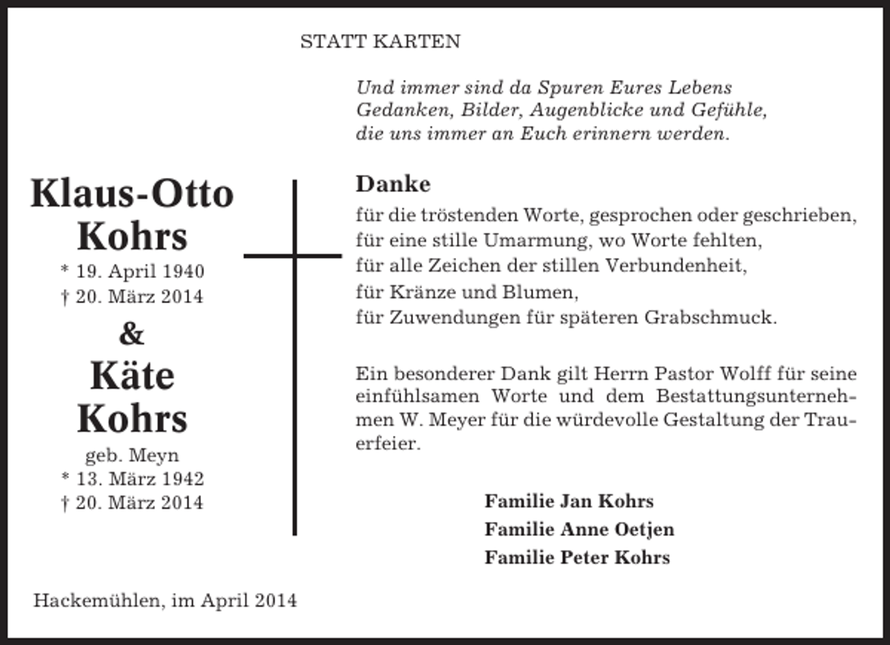 <p>STATT KARTEN<br />Und immer sind da Spuren Eures Lebens<br />Gedanken, Bilder, Augenblicke und Gefühle,<br />die uns immer an Euch erinnern werden.</p><p>Klaus-Otto<br />Kohrs<br />* 19. April 1940<br />† 20. März 2014</p><p>&amp;</p><p>Käte<br />Kohrs<br />geb. Meyn<br />* 13. März 1942<br />† 20. März 2014</p><p>Hackemühlen, im April 2014</p><p>Danke<br />für die tröstenden Worte, gesprochen oder geschrieben,<br />für eine stille Umarmung, wo Worte fehlten,<br />für alle Zeichen der stillen Verbundenheit,<br />für Kränze und Blumen,<br />für Zuwendungen für späteren Grabschmuck.<br />Ein besonderer Dank gilt Herrn Pastor Wolff für seine<br />einfühlsamen Worte und dem Bestattungsunternehmen W. Meyer für die würdevolle Gestaltung der Trauerfeier.<br />Familie Jan Kohrs<br />Familie Anne Oetjen<br />Familie Peter Kohrs</p>