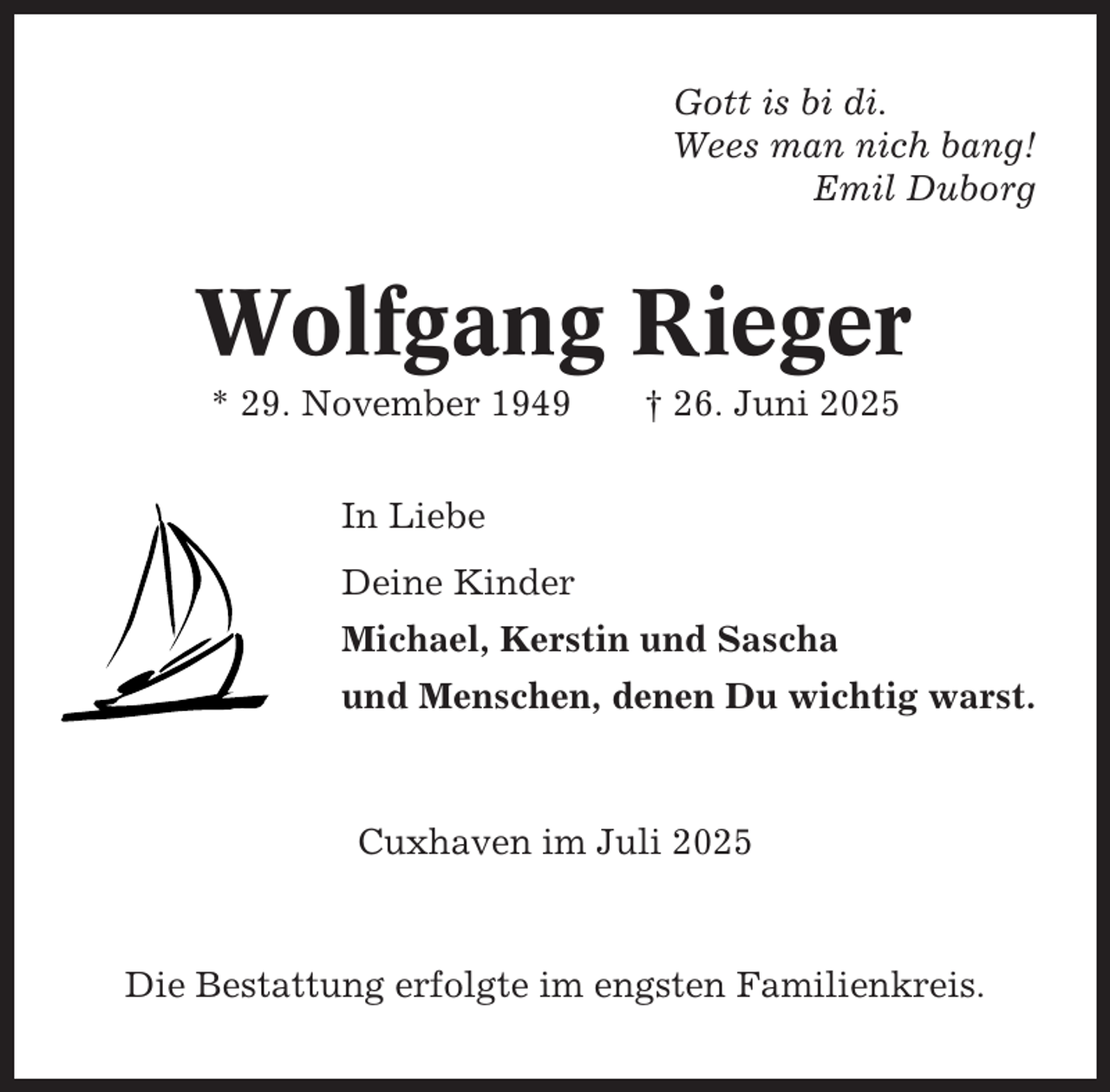 <p>Gott is bi di.<br />Wees man nich bang!<br />Emil Duborg</p><p>Wolfgang Rieger<br />* 29. November 1949</p><p>† 26. Juni 2025</p><p>In Liebe<br />Deine Kinder<br />Michael, Kerstin und Sascha<br />und Menschen, denen Du wichtig warst.</p><p>Cuxhaven im Juli 2025</p><p>Die Bestattung erfolgte im engsten Familienkreis.</p>