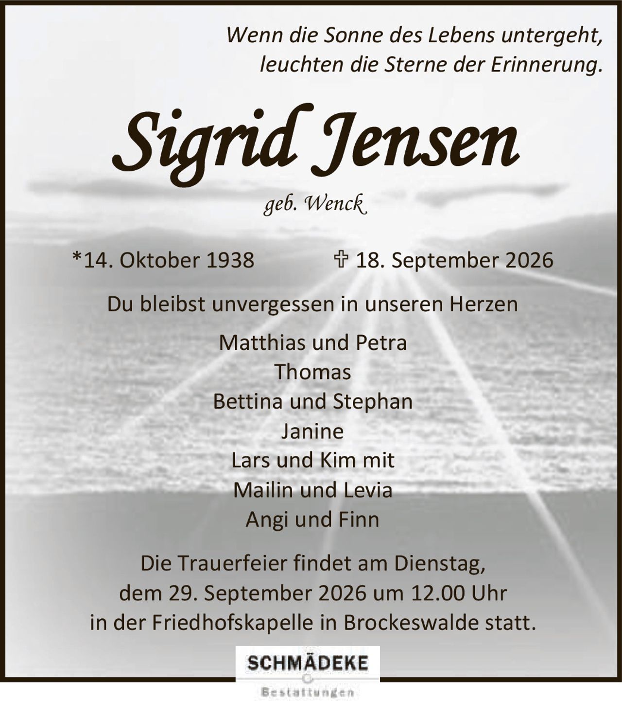 <p><i>Wenn die Sonne des Lebens untergeht,<br>leuchten die Sterne der Erinnerung.</i></p><p><strong>Sigrid Jensen</strong><br>geb. Wenck<br>*14. Oktober 1938  † 18. September 2026</p><p>Du bleibst unvergessen in unseren Herzen</p><p>Matthias und Petra<br>Thomas<br>Bettina und Stephan<br>Janine<br>Lars und Kim mit<br>Mailin und Levia<br>Angi und Finn</p><p>Die Trauerfeier findet am Dienstag,<br>dem 29. September 2026 um 12.00 Uhr<br>in der Friedhofskapelle in Brockeswalde statt.</p>
