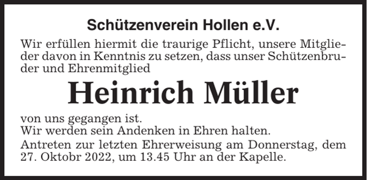 <p>Schützenverein Hollen e.V.<br />Wir erfüllen hiermit die traurige Pflicht, unsere Mitglieder davon in Kenntnis zu setzen, dass unser Schützenbruder und Ehrenmitglied</p><p>Heinrich Müller<br />von uns gegangen ist.<br />Wir werden sein Andenken in Ehren halten.<br />Antreten zur letzten Ehrerweisung am Donnerstag, dem<br />27. Oktobr 2022, um 13.45 Uhr an der Kapelle.</p>
