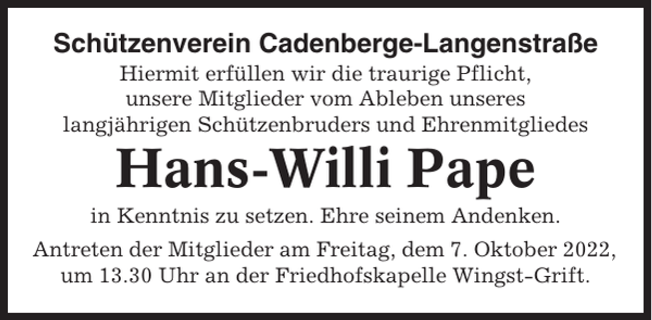 <p>Schützenverein Cadenberge-Langenstraße<br />Hiermit erfüllen wir die traurige Pflicht,<br />unsere Mitglieder vom Ableben unseres<br />langjährigen Schützenbruders und Ehrenmitgliedes</p><p>Hans-Willi Pape<br />in Kenntnis zu setzen. Ehre seinem Andenken.<br />Antreten der Mitglieder am Freitag, dem 7. Oktober 2022,<br />um 13.30 Uhr an der Friedhofskapelle Wingst-Grift.</p>