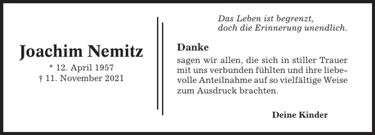 <p>Das Leben ist begrenzt,<br />doch die Erinnerung unendlich.</p><p>Joachim Nemitz<br />* 12. April 1957<br />† 11. November 2021</p><p>Danke<br />sagen wir allen, die sich in stiller Trauer<br />mit uns verbunden fühlten und ihre liebevolle Anteilnahme auf so vielfältige Weise<br />zum Ausdruck brachten.<br />Deine Kinder</p>