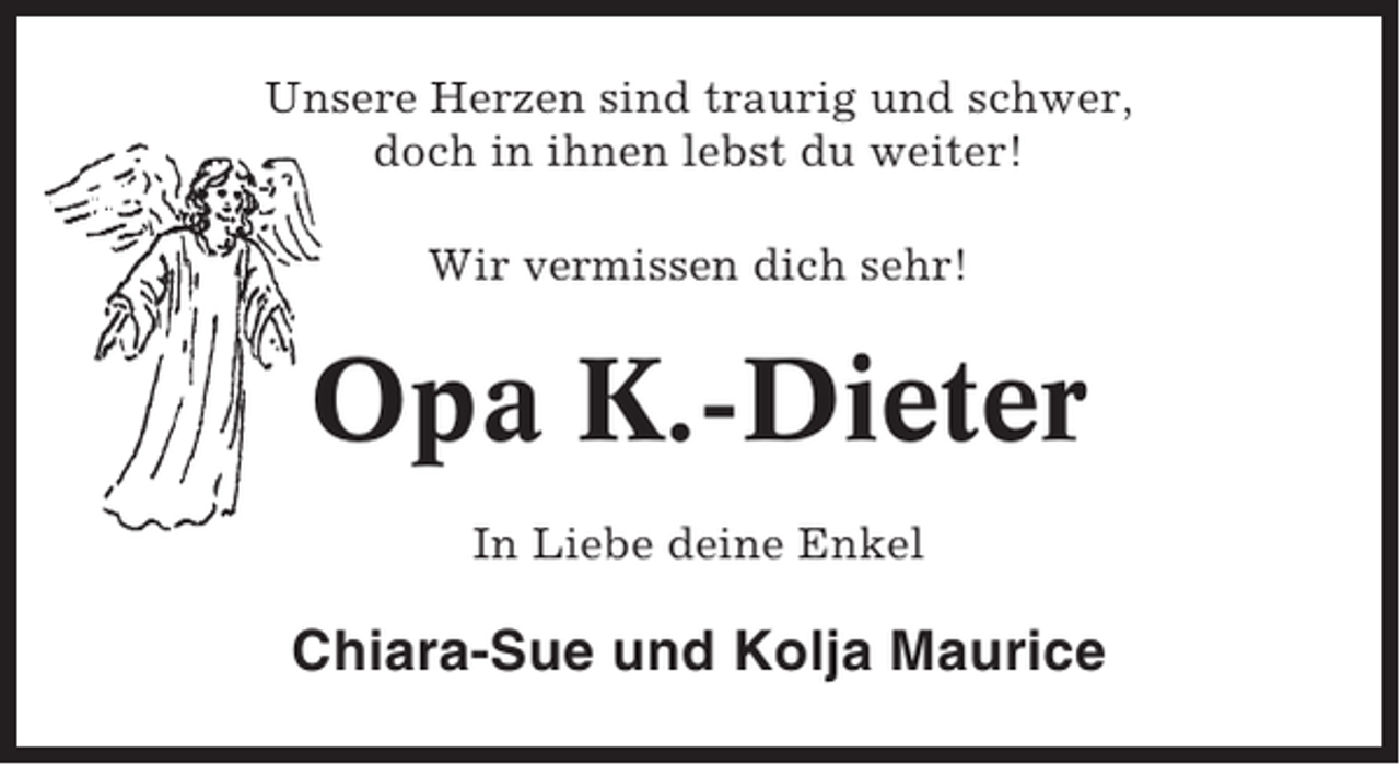 <p>Unsere Herzen sind traurig und schwer,<br />doch in ihnen lebst du weiter!<br />Wir vermissen dich sehr!</p><p>Opa K.-Dieter<br />In Liebe deine Enkel</p><p>Chiara-Sue und Kolja Maurice</p>