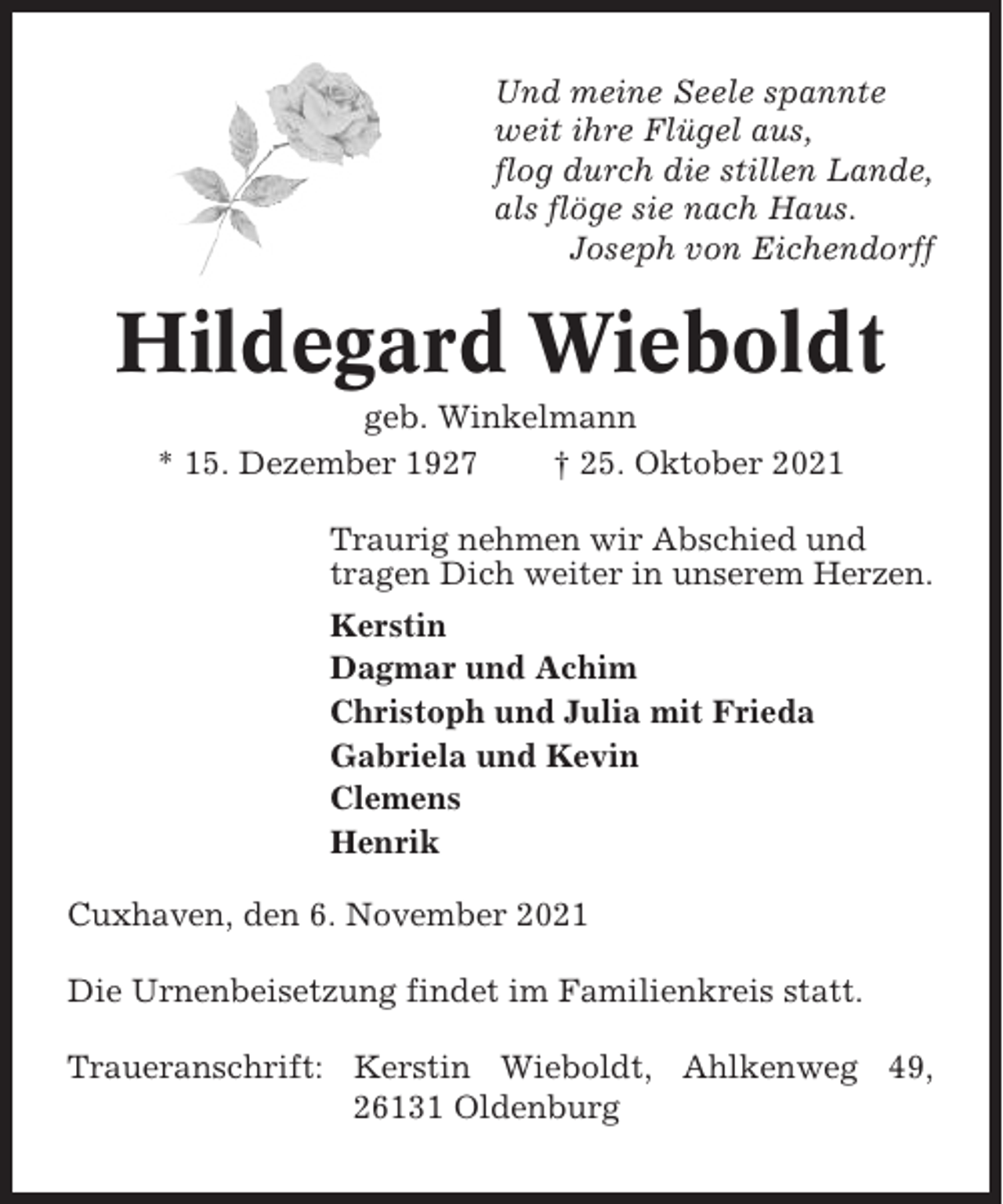 <p>Und meine Seele spannte<br />weit ihre Flügel aus,<br />flog durch die stillen Lande,<br />als flöge sie nach Haus.<br />Joseph von Eichendorff</p><p>Hildegard Wieboldt<br />geb. Winkelmann<br />* 15. Dezember 1927<br />† 25. Oktober 2021<br />Traurig nehmen wir Abschied und<br />tragen Dich weiter in unserem Herzen.<br />Kerstin<br />Dagmar und Achim<br />Christoph und Julia mit Frieda<br />Gabriela und Kevin<br />Clemens<br />Henrik<br />Cuxhaven, den 6. November 2021<br />Die Urnenbeisetzung findet im Familienkreis statt.<br />Traueranschrift: Kerstin Wieboldt, Ahlkenweg 49,<br />26131 Oldenburg</p>