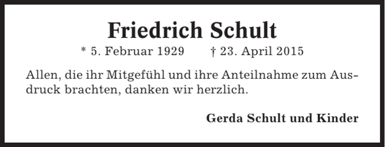 <p>Friedrich Schult<br />* 5. Februar 1929</p><p>† 23. April 2015</p><p>Allen, die ihr Mitgefühl und ihre Anteilnahme zum Ausdruck brachten, danken wir herzlich.<br />Gerda Schult und Kinder</p>