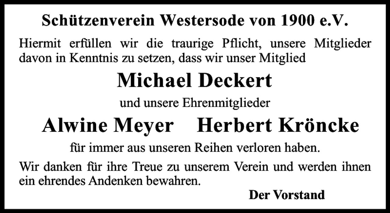 <p>Schützenverein Westersode von 1900 e.V.<br />Hiermit erfüllen wir die traurige Pflicht, unsere Mitglieder<br />davon in Kenntnis zu setzen, dass wir unser Mitglied</p><p>Michael Deckert<br />und unsere Ehrenmitglieder</p><p>Alwine Meyer</p><p>Herbert Kröncke</p><p>für immer aus unseren Reihen verloren haben.<br />Wir danken für ihre Treue zu unserem Verein und werden ihnen<br />ein ehrendes Andenken bewahren.<br />Der Vorstand</p>