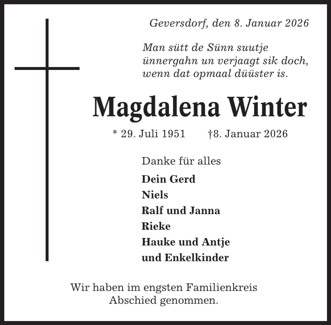 <p>Geversdorf, den 8. Januar 2026<br />Man sütt de Sünn suutje<br />ünnergahn un verjaagt sik doch,<br />wenn dat opmaal düüster is.</p><p>Magdalena Winter<br />* 29. Juli 1951</p><p>†8. Januar 2026</p><p>Danke für alles<br />Dein Gerd<br />Niels<br />Ralf und Janna<br />Rieke<br />Hauke und Antje<br />und Enkelkinder<br />Wir haben im engsten Familienkreis<br />Abschied genommen.</p>