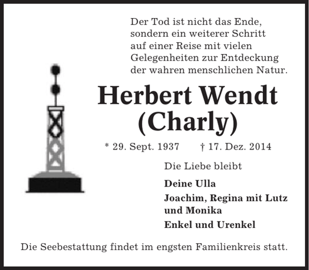 <p>Der Tod ist nicht das Ende,<br />sondern ein weiterer Schritt<br />auf einer Reise mit vielen<br />Gelegenheiten zur Entdeckung<br />der wahren menschlichen Natur.</p><p>Herbert Wendt<br />(Charly)<br />* 29. Sept. 1937</p><p>† 17. Dez. 2014</p><p>Die Liebe bleibt<br />Deine Ulla<br />Joachim, Regina mit Lutz<br />und Monika<br />Enkel und Urenkel<br />Die Seebestattung findet im engsten Familienkreis statt.</p>