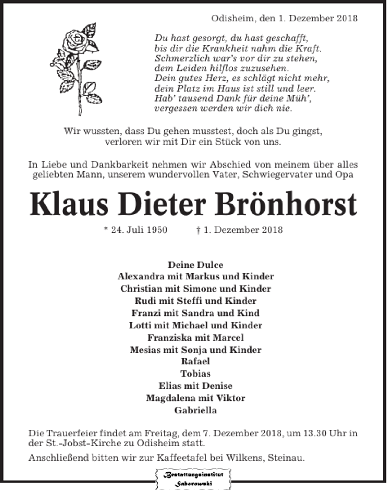 <p>Odisheim, den 1. Dezember 2018<br />Du hast gesorgt, du hast geschafft,<br />bis dir die Krankheit nahm die Kraft.<br />Schmerzlich war’s vor dir zu stehen,<br />dem Leiden hilflos zuzusehen.<br />Dein gutes Herz, es schlägt nicht mehr,<br />dein Platz im Haus ist still und leer.<br />Hab’ tausend Dank für deine Müh’,<br />vergessen werden wir dich nie.<br />Wir wussten, dass Du gehen musstest, doch als Du gingst,<br />verloren wir mit Dir ein Stück von uns.<br />In Liebe und Dankbarkeit nehmen wir Abschied von meinem über alles<br />geliebten Mann, unserem wundervollen Vater, Schwiegervater und Opa</p><p>Klaus Dieter Brönhorst<br />* 24. Juli 1950</p><p>† 1. Dezember 2018</p><p>Deine Dulce<br />Alexandra mit Markus und Kinder<br />Christian mit Simone und Kinder<br />Rudi mit Steffi und Kinder<br />Franzi mit Sandra und Kind<br />Lotti mit Michael und Kinder<br />Franziska mit Marcel<br />Mesias mit Sonja und Kinder<br />Rafael<br />Tobias<br />Elias mit Denise<br />Magdalena mit Viktor<br />Gabriella<br />Die Trauerfeier findet am Freitag, dem 7. Dezember 2018, um 13.30 Uhr in<br />der St.-Jobst-Kirche zu Odisheim statt.<br />Anschließend bitten wir zur Kaffeetafel bei Wilkens, Steinau.</p>