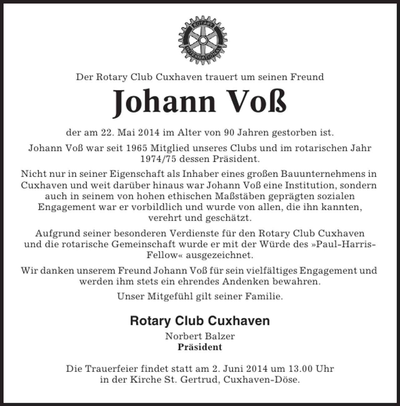 <p>Der Rotary Club Cuxhaven trauert um seinen Freund</p><p>Johann Voß<br />der am 22. Mai 2014 im Alter von 90 Jahren gestorben ist.<br />Johann Voß war seit 1965 Mitglied unseres Clubs und im rotarischen Jahr<br />1974/75 dessen Präsident.<br />Nicht nur in seiner Eigenschaft als Inhaber eines großen Bauunternehmens in<br />Cuxhaven und weit darüber hinaus war Johann Voß eine Institution, sondern<br />auch in seinem von hohen ethischen Maßstäben geprägten sozialen<br />Engagement war er vorbildlich und wurde von allen, die ihn kannten,<br />verehrt und geschätzt.<br />Aufgrund seiner besonderen Verdienste für den Rotary Club Cuxhaven<br />und die rotarische Gemeinschaft wurde er mit der Würde des »Paul-HarrisFellow« ausgezeichnet.<br />Wir danken unserem Freund Johann Voß für sein vielfältiges Engagement und<br />werden ihm stets ein ehrendes Andenken bewahren.<br />Unser Mitgefühl gilt seiner Familie.</p><p>Rotary Club Cuxhaven<br />Norbert Balzer<br />Präsident<br />Die Trauerfeier findet statt am 2. Juni 2014 um 13.00 Uhr<br />in der Kirche St. Gertrud, Cuxhaven-Döse.</p>