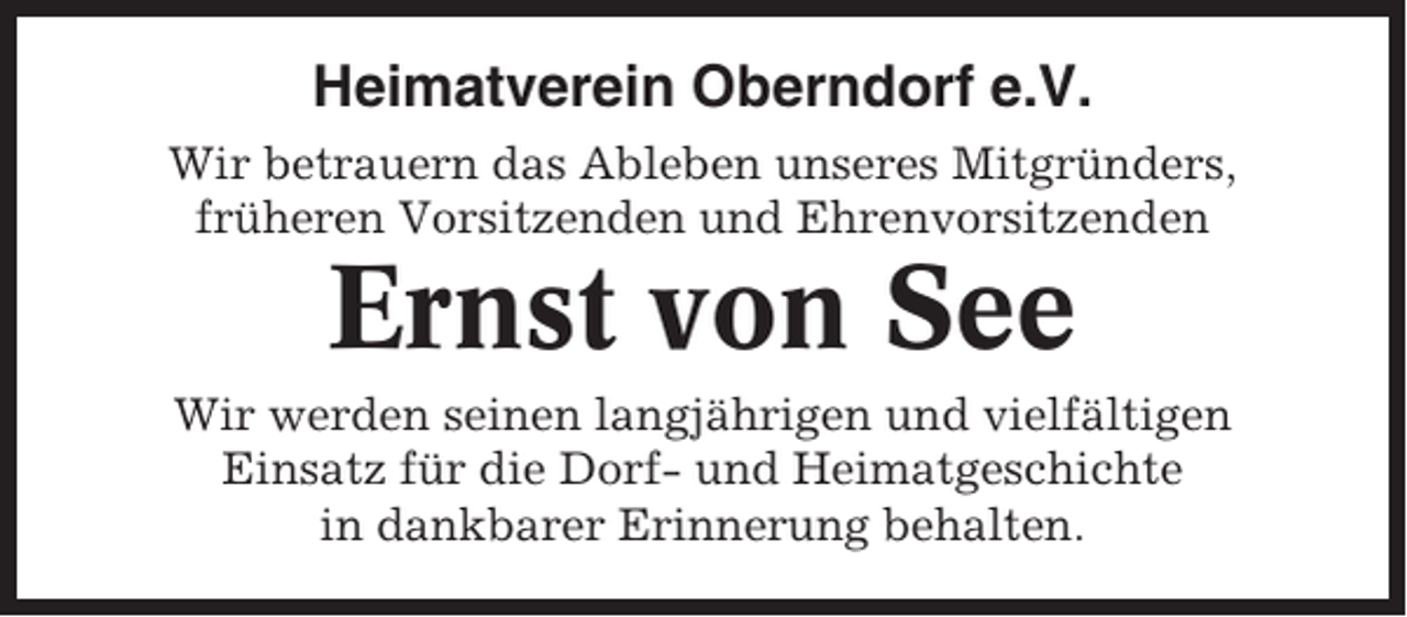 <p>Heimatverein Oberndorf e.V.<br />Wir betrauern das Ableben unseres Mitgründers,<br />früheren Vorsitzenden und Ehrenvorsitzenden</p><p>Ernst von See<br />Wir werden seinen langjährigen und vielfältigen<br />Einsatz für die Dorf- und Heimatgeschichte<br />in dankbarer Erinnerung behalten.</p>