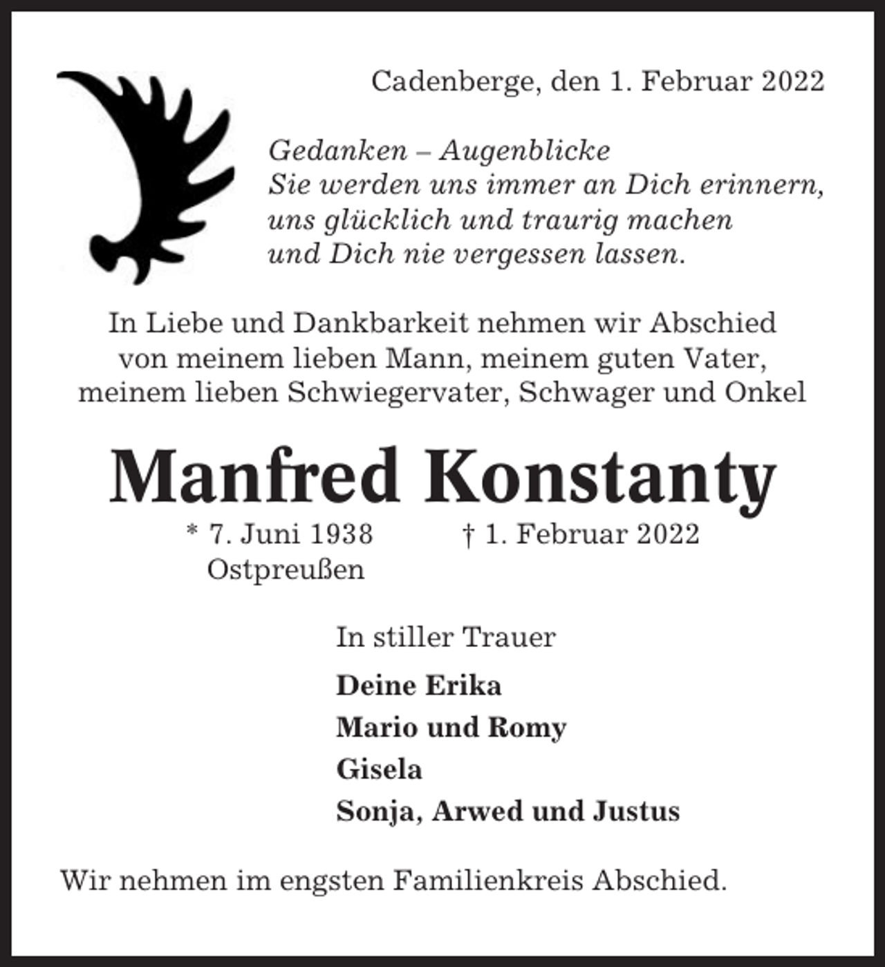 <p>Cadenberge, den 1. Februar 2022<br />Gedanken – Augenblicke<br />Sie werden uns immer an Dich erinnern,<br />uns glücklich und traurig machen<br />und Dich nie vergessen lassen.<br />In Liebe und Dankbarkeit nehmen wir Abschied<br />von meinem lieben Mann, meinem guten Vater,<br />meinem lieben Schwiegervater, Schwager und Onkel</p><p>Manfred Konstanty<br />* 7. Juni 1938<br />Ostpreußen</p><p>† 1. Februar 2022</p><p>In stiller Trauer<br />Deine Erika<br />Mario und Romy<br />Gisela<br />Sonja, Arwed und Justus<br />Wir nehmen im engsten Familienkreis Abschied.</p>