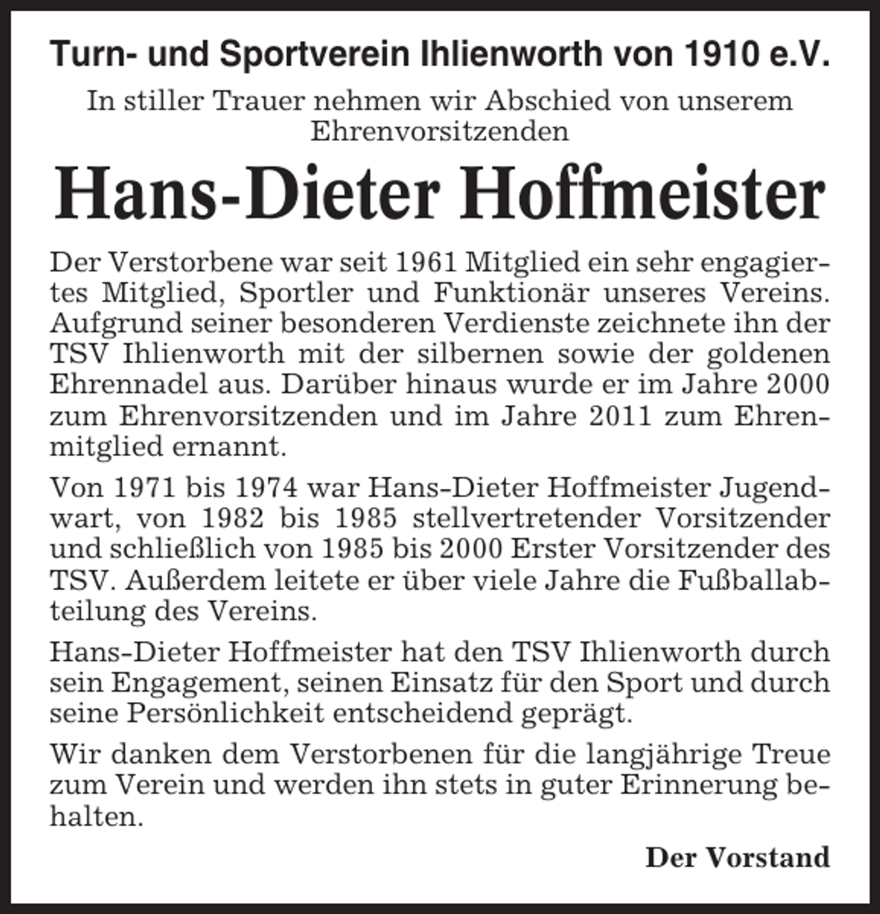 <p>Turn- und Sportverein Ihlienworth von 1910 e.V.<br />In stiller Trauer nehmen wir Abschied von unserem<br />Ehrenvorsitzenden</p><p>Hans-Dieter Hoffmeister<br />Der Verstorbene war seit 1961 Mitglied ein sehr engagiertes Mitglied, Sportler und Funktionär unseres Vereins.<br />Aufgrund seiner besonderen Verdienste zeichnete ihn der<br />TSV Ihlienworth mit der silbernen sowie der goldenen<br />Ehrennadel aus. Darüber hinaus wurde er im Jahre 2000<br />zum Ehrenvorsitzenden und im Jahre 2011 zum Ehrenmitglied ernannt.<br />Von 1971 bis 1974 war Hans-Dieter Hoffmeister Jugendwart, von 1982 bis 1985 stellvertretender Vorsitzender<br />und schließlich von 1985 bis 2000 Erster Vorsitzender des<br />TSV. Außerdem leitete er über viele Jahre die Fußballabteilung des Vereins.<br />Hans-Dieter Hoffmeister hat den TSV Ihlienworth durch<br />sein Engagement, seinen Einsatz für den Sport und durch<br />seine Persönlichkeit entscheidend geprägt.<br />Wir danken dem Verstorbenen für die langjährige Treue<br />zum Verein und werden ihn stets in guter Erinnerung behalten.<br />Der Vorstand</p>