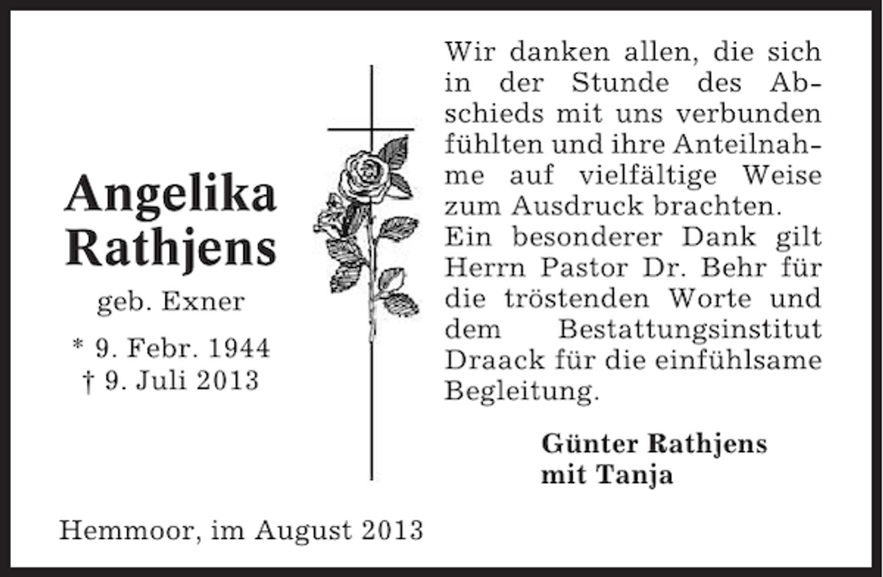 <p>Angelika<br />Rathjens<br />geb. Exner<br />* 9. Febr. 1944<br />† 9. Juli 2013</p><p>Wir danken allen, die sich<br />in der Stunde des Abschieds mit uns verbunden<br />fühlten und ihre Anteilnahme auf vielfältige Weise<br />zum Ausdruck brachten.<br />Ein besonderer Dank gilt<br />Herrn Pastor Dr. Behr für<br />die tröstenden Worte und<br />dem<br />Bestattungsinstitut<br />Draack für die einfühlsame<br />Begleitung.<br />Günter Rathjens<br />mit Tanja</p><p>Hemmoor, im August 2013</p>