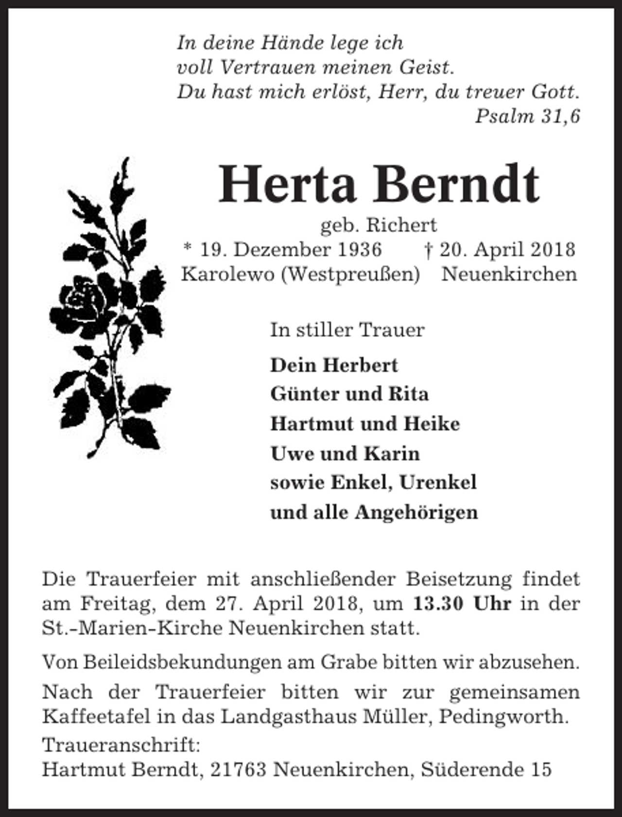 <p>In deine Hände lege ich<br />voll Vertrauen meinen Geist.<br />Du hast mich erlöst, Herr, du treuer Gott.<br />Psalm 31,6</p><p>Herta Berndt<br />geb. Richert<br />* 19. Dezember 1936<br />† 20. April 2018<br />Karolewo (Westpreußen) Neuenkirchen<br />In stiller Trauer<br />Dein Herbert<br />Günter und Rita<br />Hartmut und Heike<br />Uwe und Karin<br />sowie Enkel, Urenkel<br />und alle Angehörigen<br />Die Trauerfeier mit anschließender Beisetzung findet<br />am Freitag, dem 27. April 2018, um 13.30 Uhr in der<br />St.-Marien-Kirche Neuenkirchen statt.<br />Von Beileidsbekundungen am Grabe bitten wir abzusehen.<br />Nach der Trauerfeier bitten wir zur gemeinsamen<br />Kaffeetafel in das Landgasthaus Müller, Pedingworth.<br />Traueranschrift:<br />Hartmut Berndt, 21763 Neuenkirchen, Süderende 15</p>