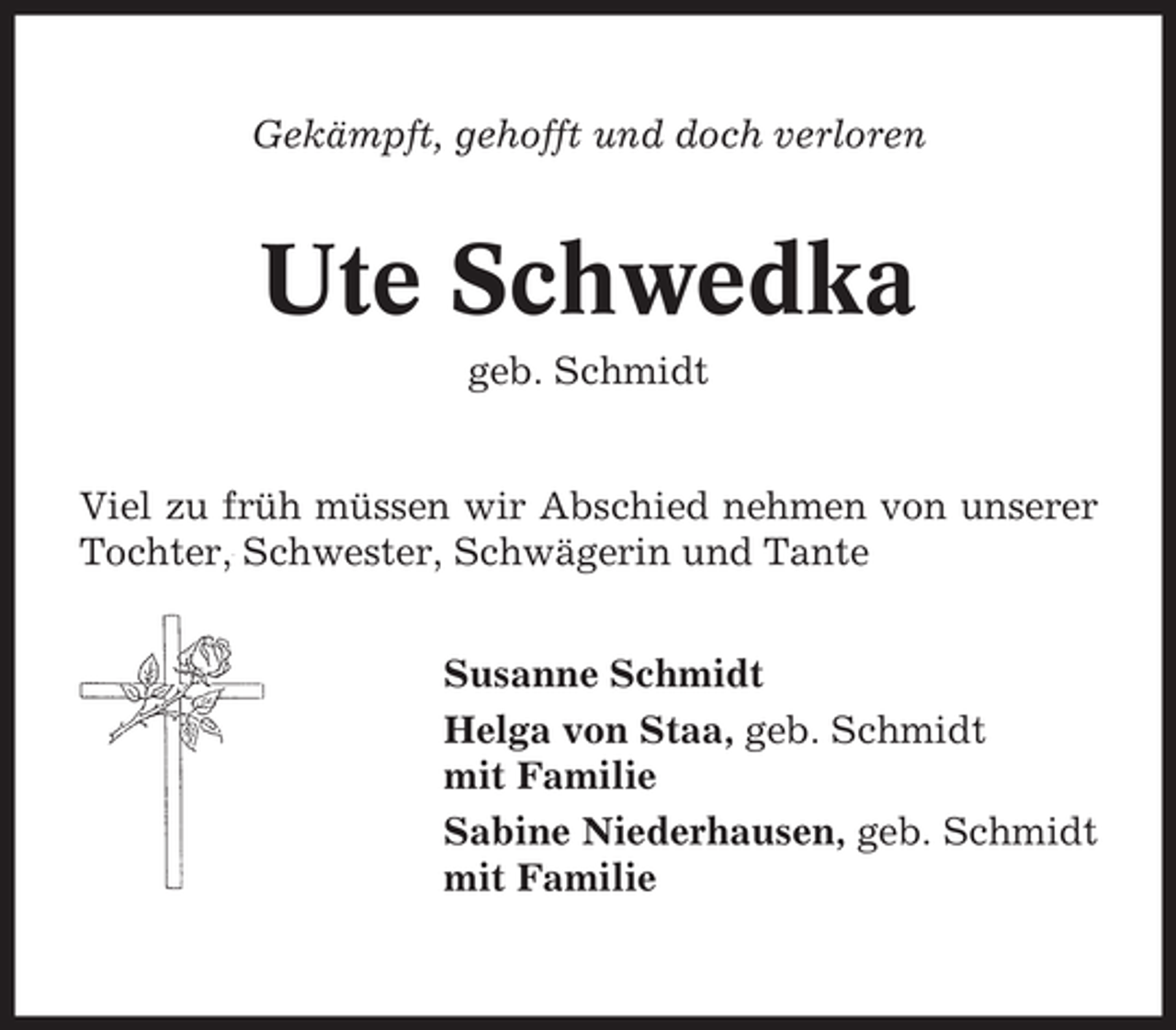 <p>Gekämpft, gehofft und doch verloren</p><p>Ute Schwedka<br />geb. Schmidt</p><p>Viel zu früh müssen wir Abschied nehmen von unserer<br />Tochter, Schwester, Schwägerin und Tante<br />Susanne Schmidt<br />Helga von Staa, geb. Schmidt<br />mit Familie<br />Sabine Niederhausen, geb. Schmidt<br />mit Familie</p>