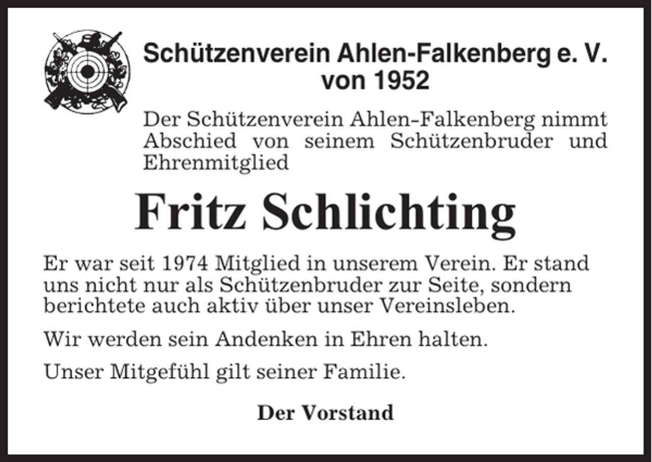 <p>Schützenverein Ahlen-Falkenberg e. V.<br />von 1952<br />Der Schützenverein Ahlen-Falkenberg nimmt<br />Abschied von seinem Schützenbruder und<br />Ehrenmitglied</p><p>Fritz Schlichting<br />Er war seit 1974 Mitglied in unserem Verein. Er stand<br />uns nicht nur als Schützenbruder zur Seite, sondern<br />berichtete auch aktiv über unser Vereinsleben.<br />Wir werden sein Andenken in Ehren halten.<br />Unser Mitgefühl gilt seiner Familie.<br />Der Vorstand</p>