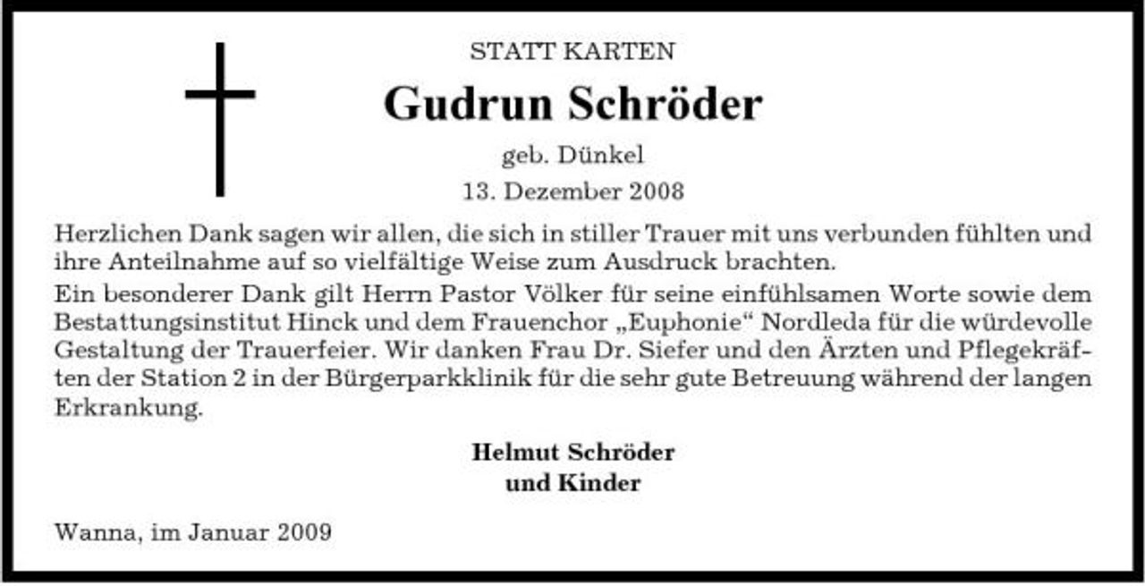 <p>STATT KARTEN</p><p>Gudrun Schröder<br />geb. Dünkel 13. Dezember 2008 Herzlichen Dank sagen wir allen, die sich in stiller Trauer mit uns verbunden fühlten und ihre Anteilnahme auf so vielfältige Weise zum Ausdruck brachten. Ein besonderer Dank gilt Herrn Pastor Völker für seine einfühlsamen Worte sowie dem Bestattungsinstitut Hinck und dem Frauenchor „Euphonie“ Nordleda für die würdevolle Gestaltung der Trauerfeier. Wir danken Frau Dr. Siefer und den Ärzten und Pflegekräften der Station 2 in der Bürgerparkklinik für die sehr gute Betreuung während der langen Erkrankung. Helmut Schröder und Kinder Wanna, im Januar 2009</p>