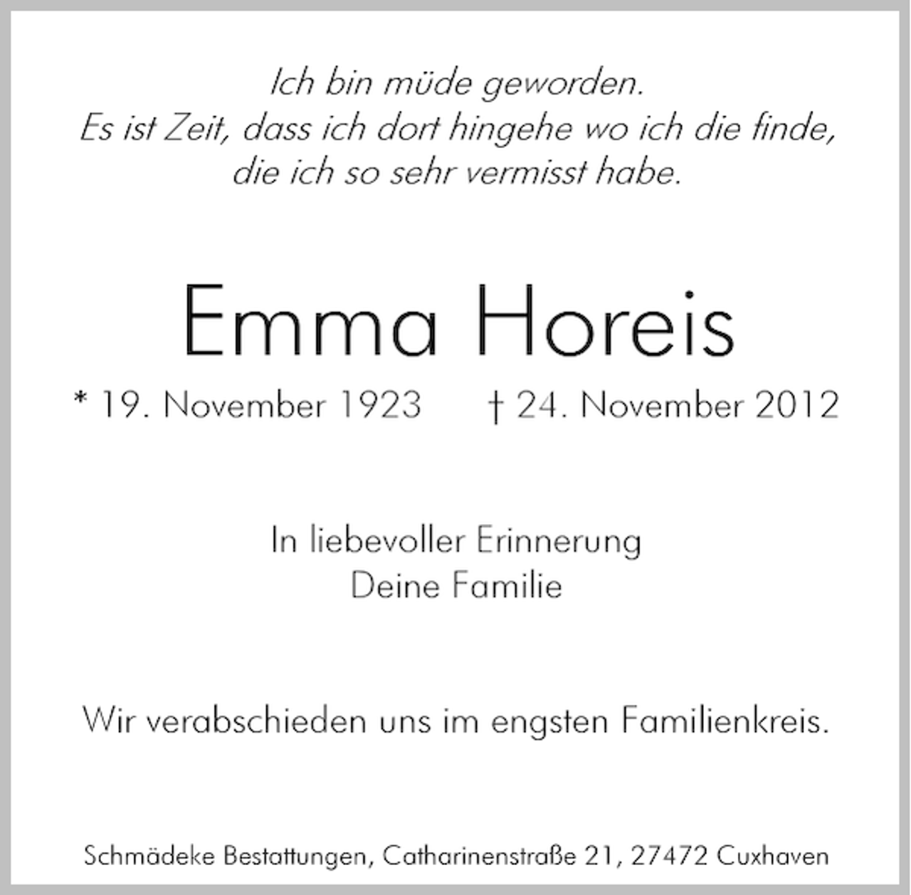 <p>Ich bin müde geworden.<br />Es ist Zeit, dass ich dort hingehe wo ich die finde,<br />die ich so sehr vermisst habe.</p><p>Emma Horeis</p><p>* 19. November 1923</p><p>† 24. November 2012</p><p>In liebevoller Erinnerung<br />Deine Familie</p><p>Wir verabschieden uns im engsten Familienkreis.</p><p>Schmädeke Bestattungen, Catharinenstraße 21, 27472 Cuxhaven</p>