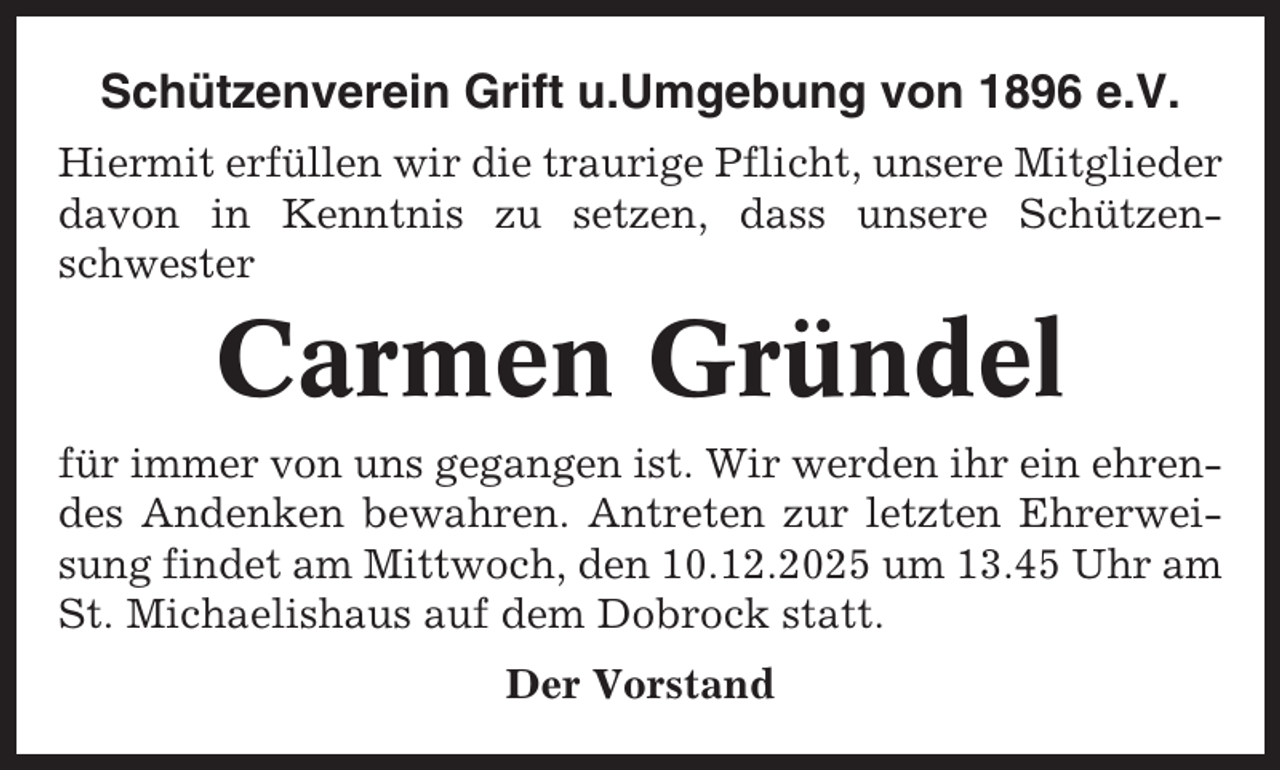 <p>Schützenverein Grift u.Umgebung von 1896 e.V.<br />Hiermit erfüllen wir die traurige Pflicht, unsere Mitglieder<br />davon in Kenntnis zu setzen, dass unsere Schützenschwester</p><p>Carmen Gründel<br />für immer von uns gegangen ist. Wir werden ihr ein ehrendes Andenken bewahren. Antreten zur letzten Ehrerweisung findet am Mittwoch, den 10.12.2025 um 13.45 Uhr am<br />St. Michaelishaus auf dem Dobrock statt.<br />Der Vorstand</p>