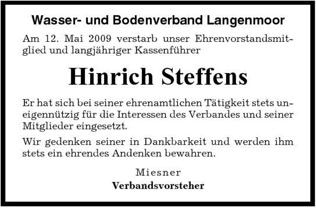 <p>Wasser- und Bodenverband Langenmoor<br />Am 12. Mai 2009 verstarb unser Ehrenvorstandsmitglied und langjähriger Kassenführer</p><p>Hinrich Steffens<br />Er hat sich bei seiner ehrenamtlichen Tätigkeit stets uneigennützig für die Interessen des Verbandes und seiner Mitglieder eingesetzt. Wir gedenken seiner in Dankbarkeit und werden ihm stets ein ehrendes Andenken bewahren. Miesne r Verbandsvorsteher</p>
