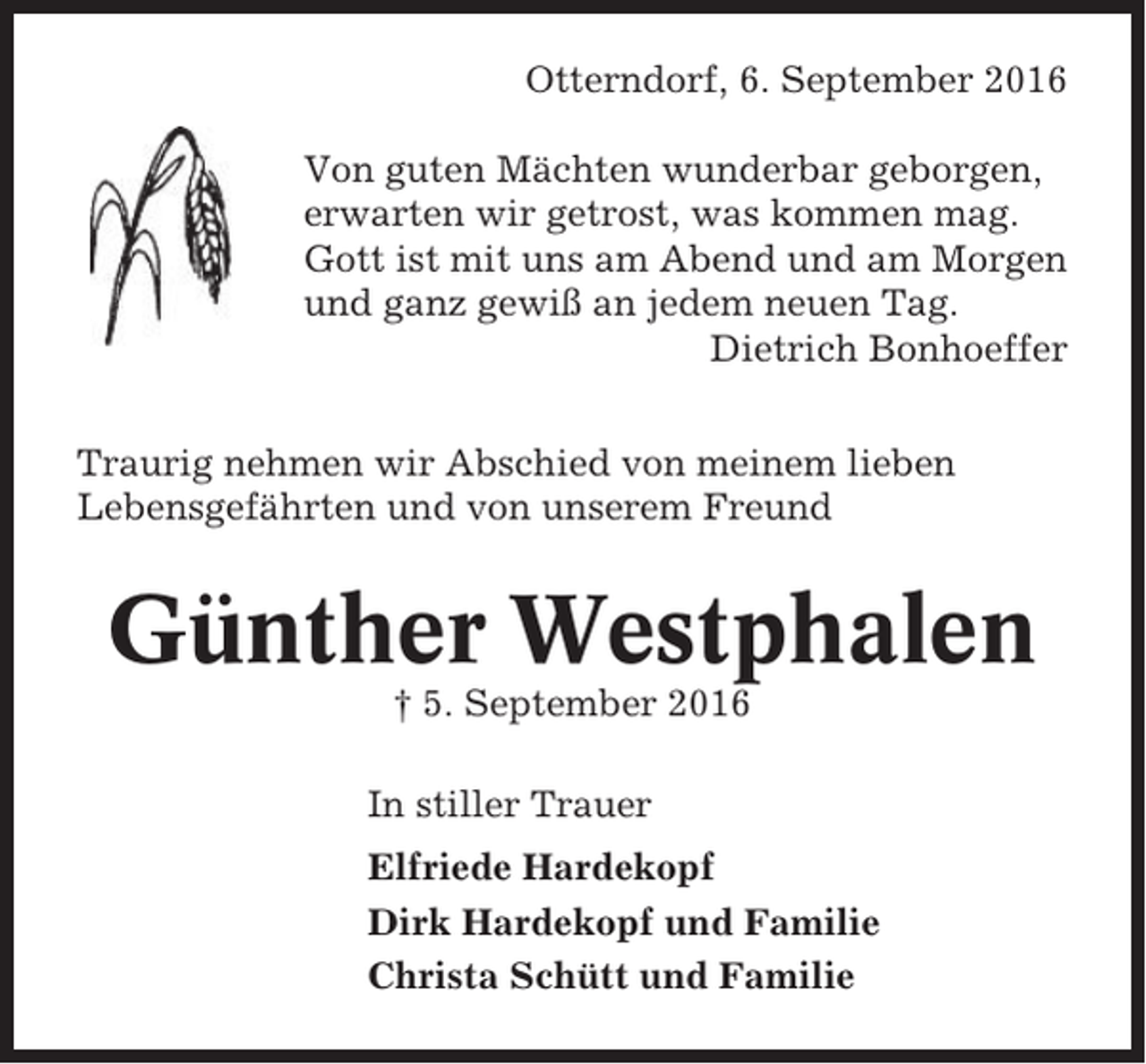 <p>Otterndorf, 6. September 2016<br />Von guten Mächten wunderbar geborgen,<br />erwarten wir getrost, was kommen mag.<br />Gott ist mit uns am Abend und am Morgen<br />und ganz gewiß an jedem neuen Tag.<br />Dietrich Bonhoeffer<br />Traurig nehmen wir Abschied von meinem lieben<br />Lebensgefährten und von unserem Freund</p><p>Günther Westphalen<br />† 5. September 2016<br />In stiller Trauer<br />Elfriede Hardekopf<br />Dirk Hardekopf und Familie<br />Christa Schütt und Familie</p>