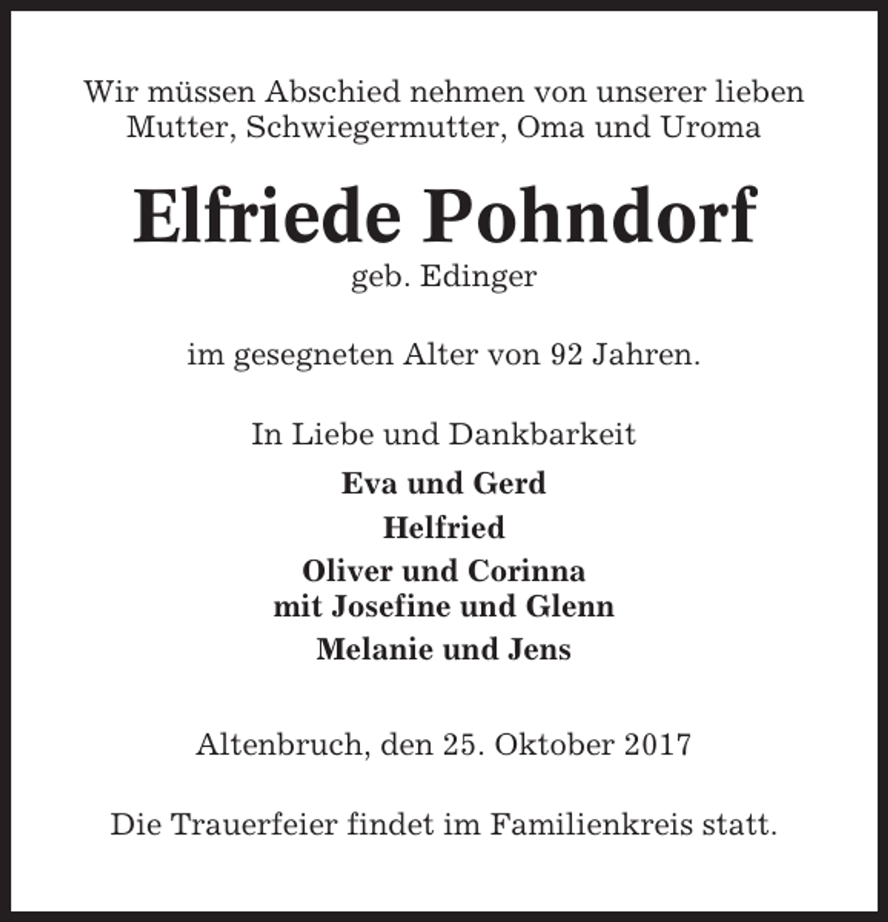 <p>Wir müssen Abschied nehmen von unserer lieben<br />Mutter, Schwiegermutter, Oma und Uroma</p><p>Elfriede Pohndorf<br />geb. Edinger<br />im gesegneten Alter von 92 Jahren.<br />In Liebe und Dankbarkeit<br />Eva und Gerd<br />Helfried<br />Oliver und Corinna<br />mit Josefine und Glenn<br />Melanie und Jens<br />Altenbruch, den 25. Oktober 2017<br />Die Trauerfeier findet im Familienkreis statt.</p>