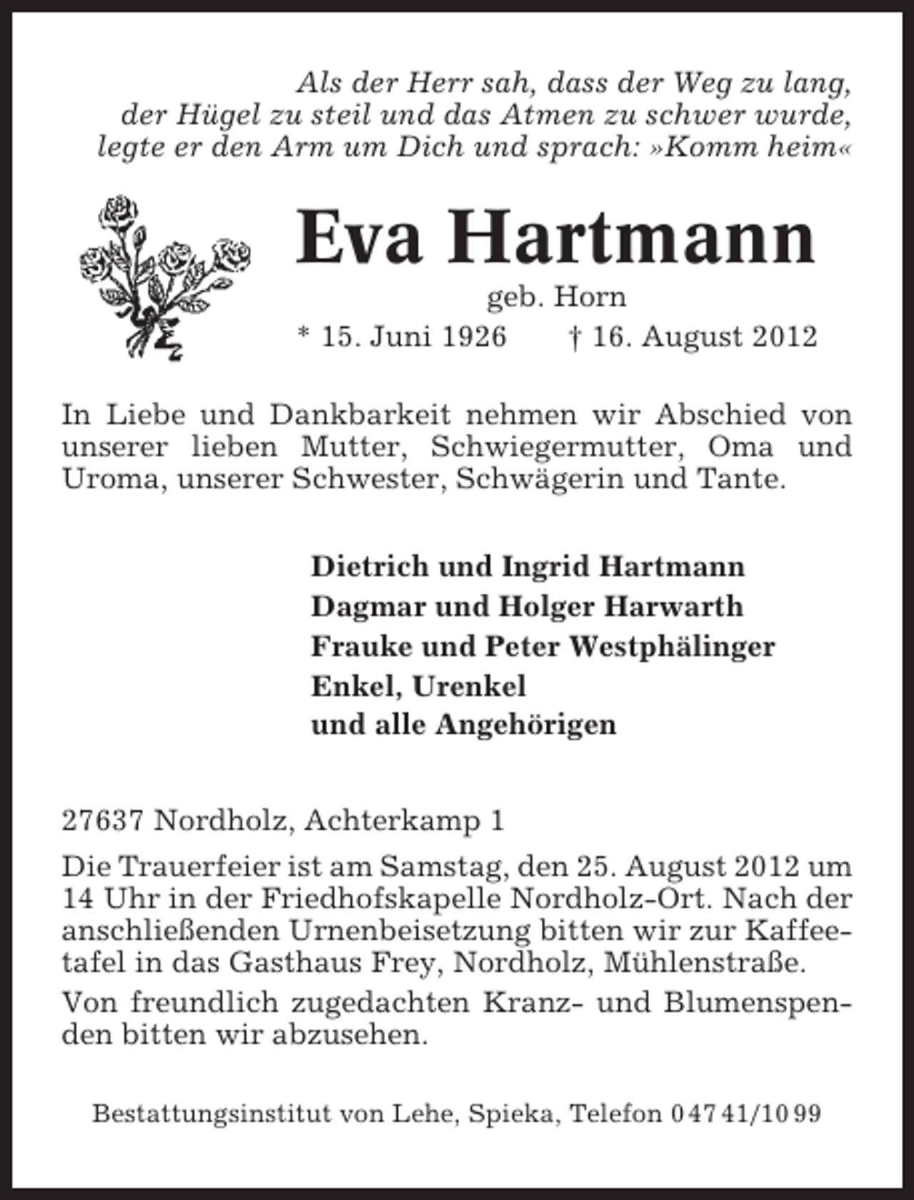<p>Als der Herr sah, dass der Weg zu lang,<br />der Hügel zu steil und das Atmen zu schwer wurde,<br />legte er den Arm um Dich und sprach: »Komm heim«</p>
<p>Eva Hartmann<br />geb. Horn<br />* 15. Juni 1926<br />† 16. August 2012<br />In Liebe und Dankbarkeit nehmen wir Abschied von<br />unserer lieben Mutter, Schwiegermutter, Oma und<br />Uroma, unserer Schwester, Schwägerin und Tante.<br />Dietrich und Ingrid Hartmann<br />Dagmar und Holger Harwarth<br />Frauke und Peter Westphälinger<br />Enkel, Urenkel<br />und alle Angehörigen<br />27637 Nordholz, Achterkamp 1<br />Die Trauerfeier ist am Samstag, den 25. August 2012 um<br />14 Uhr in der Friedhofskapelle Nordholz-Ort. Nach der<br />anschließenden Urnenbeisetzung bitten wir zur Kaffeetafel in das Gasthaus Frey, Nordholz, Mühlenstraße.<br />Von freundlich zugedachten Kranz- und Blumenspenden bitten wir abzusehen.<br />Bestattungsinstitut von Lehe, Spieka, Telefon 0 47 41/10 99</p>