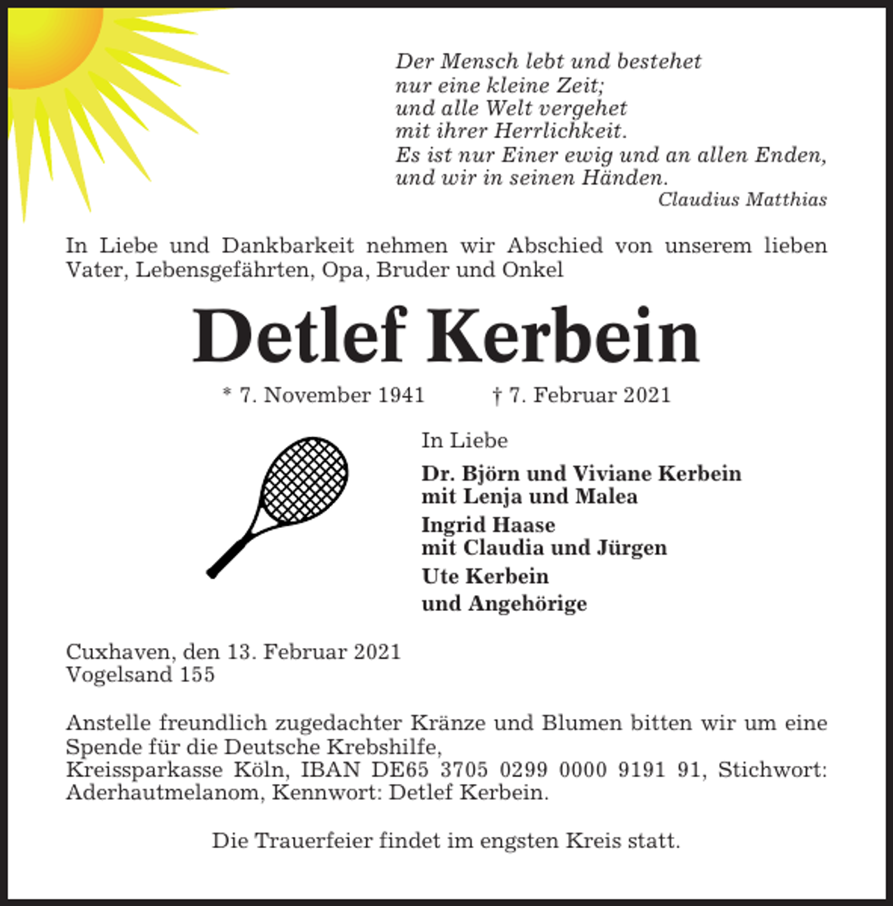 <p>Der Mensch lebt und bestehet<br />nur eine kleine Zeit;<br />und alle Welt vergehet<br />mit ihrer Herrlichkeit.<br />Es ist nur Einer ewig und an allen Enden,<br />und wir in seinen Händen.<br />Claudius Matthias</p><p>In Liebe und Dankbarkeit nehmen wir Abschied von unserem lieben<br />Vater, Lebensgefährten, Opa, Bruder und Onkel</p><p>Detlef Kerbein<br />* 7. November 1941</p><p>† 7. Februar 2021</p><p>In Liebe<br />Dr. Björn und Viviane Kerbein<br />mit Lenja und Malea<br />Ingrid Haase<br />mit Claudia und Jürgen<br />Ute Kerbein<br />und Angehörige<br />Cuxhaven, den 13. Februar 2021<br />Vogelsand 155<br />Anstelle freundlich zugedachter Kränze und Blumen bitten wir um eine<br />Spende für die Deutsche Krebshilfe,<br />Kreissparkasse Köln, IBAN DE65 3705 0299 0000 91, Stichwort:<br />Aderhautmelanom, Kennwort: Detlef Kerbein.<br />Die Trauerfeier findet im engsten Kreis statt.</p>