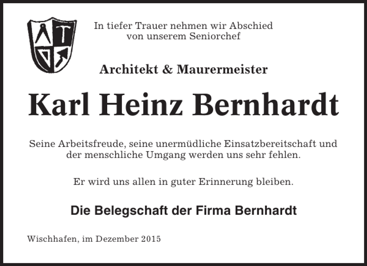 <p>In tiefer Trauer nehmen wir Abschied<br />von unserem Seniorchef</p><p>Architekt &amp; Maurermeister</p><p>Karl Heinz Bernhardt<br />Seine Arbeitsfreude, seine unermüdliche Einsatzbereitschaft und<br />der menschliche Umgang werden uns sehr fehlen.<br />Er wird uns allen in guter Erinnerung bleiben.</p><p>Die Belegschaft der Firma Bernhardt<br />Wischhafen, im Dezember 2015</p>