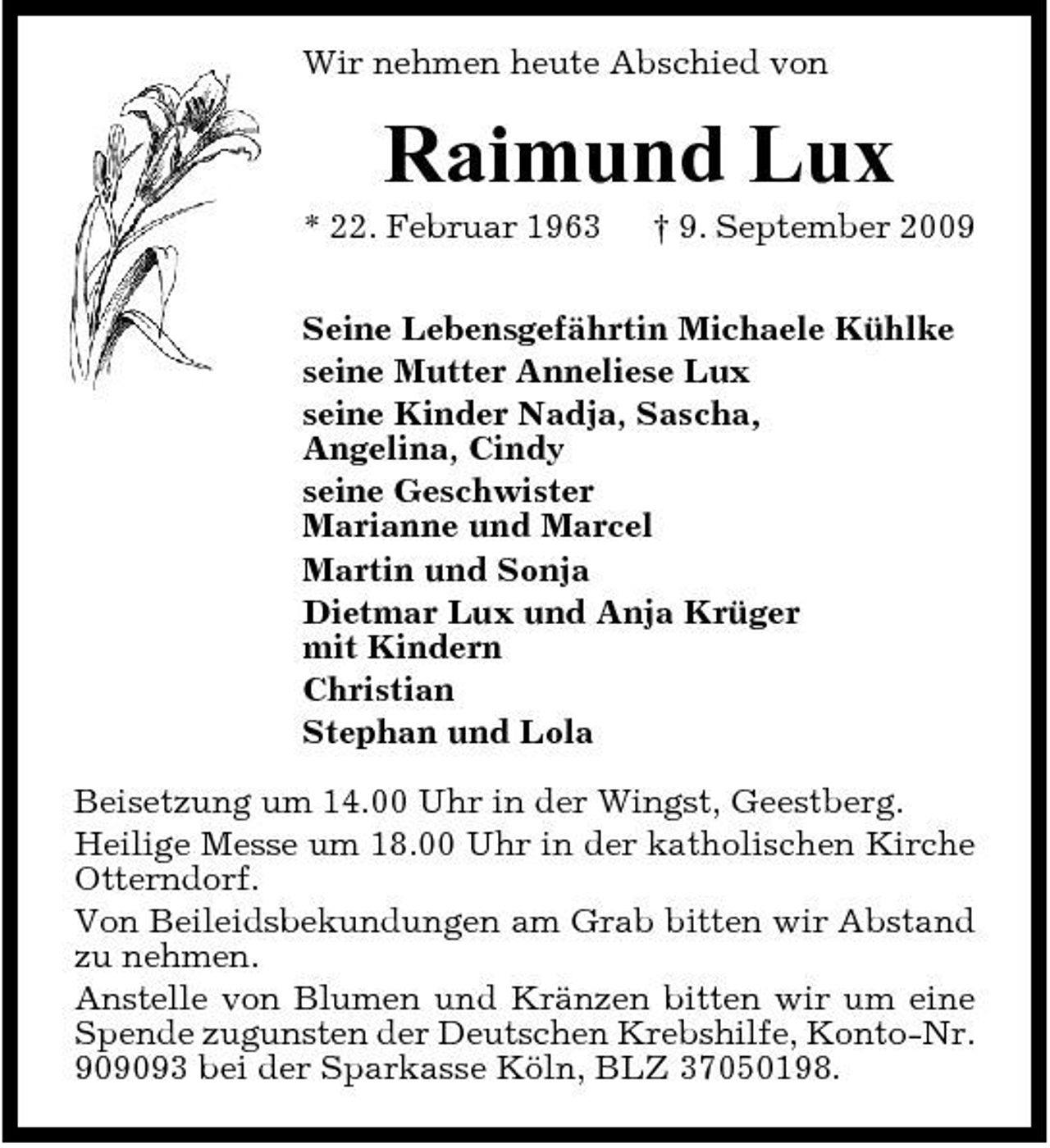 <p>Wir nehmen heute Abschied von</p><p>Raimund Lux<br />* 22. Februar 1963 † 9. September 2009 Seine Lebensgefährtin Michaele Kühlke seine Mutter Anneliese Lux seine Kinder Nadja, Sascha, Angelina, Cindy seine Geschwister Marianne und Marcel Martin und Sonja Dietmar Lux und Anja Krüger mit Kindern Christian Stephan und Lola Beisetzung um 14.00 Uhr in der Wingst, Geestberg. Heilige Messe um 18.00 Uhr in der katholischen Kirche Otterndorf. Von Beileidsbekundungen am Grab bitten wir Abstand zu nehmen. Anstelle von Blumen und Kränzen bitten wir um eine Spende zugunsten der Deutschen Krebshilfe, Konto-Nr. 909093 bei der Sparkasse Köln, BLZ 37050198.</p>