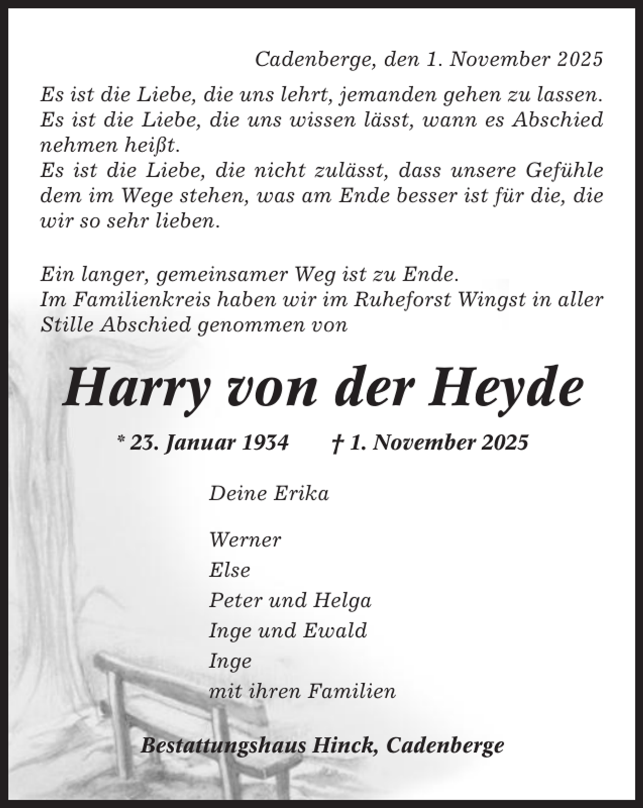 <p>Cadenberge, den 1. November 2025<br />Es ist die Liebe, die uns lehrt, jemanden gehen zu lassen.<br />Es ist die Liebe, die uns wissen lässt, wann es Abschied<br />nehmen heißt.<br />Es ist die Liebe, die nicht zulässt, dass unsere Gefühle<br />dem im Wege stehen, was am Ende besser ist für die, die<br />wir so sehr lieben.<br />Ein langer, gemeinsamer Weg ist zu Ende.<br />Im Familienkreis haben wir im Ruheforst Wingst in aller<br />Stille Abschied genommen von</p><p>Harry von der Heyde<br />* 23. Januar 1934</p><p>† 1. November 2025</p><p>Deine Erika<br />Werner<br />Else<br />Peter und Helga<br />Inge und Ewald<br />Inge<br />mit ihren Familien<br />Bestattungshaus Hinck, Cadenberge</p>