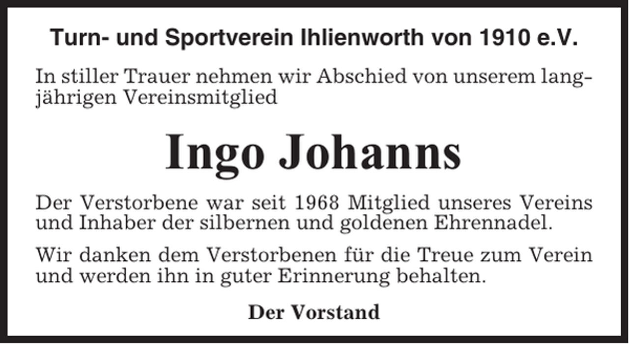 <p>Turn- und Sportverein Ihlienworth von 1910 e.V.<br />In stiller Trauer nehmen wir Abschied von unserem langjährigen Vereinsmitglied</p><p>Ingo Johanns<br />Der Verstorbene war seit 1968 Mitglied unseres Vereins<br />und Inhaber der silbernen und goldenen Ehrennadel.<br />Wir danken dem Verstorbenen für die Treue zum Verein<br />und werden ihn in guter Erinnerung behalten.<br />Der Vorstand</p>
