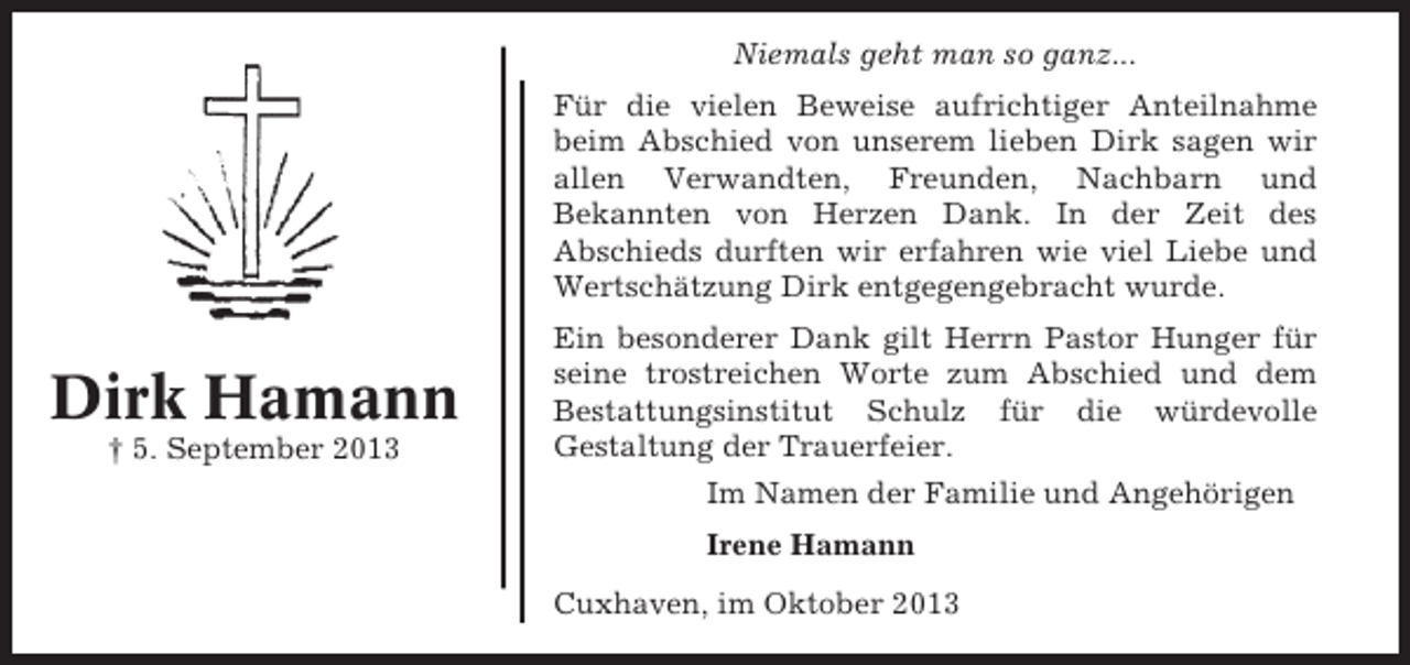 <p>Niemals geht man so ganz...<br />Für die vielen Beweise aufrichtiger Anteilnahme<br />beim Abschied von unserem lieben Dirk sagen wir<br />allen Verwandten, Freunden, Nachbarn und<br />Bekannten von Herzen Dank. In der Zeit des<br />Abschieds durften wir erfahren wie viel Liebe und<br />Wertschätzung Dirk entgegengebracht wurde.</p><p>Dirk Hamann<br />† 5. September 2013</p><p>Ein besonderer Dank gilt Herrn Pastor Hunger für<br />seine trostreichen Worte zum Abschied und dem<br />Bestattungsinstitut Schulz für die würdevolle<br />Gestaltung der Trauerfeier.<br />Im Namen der Familie und Angehörigen<br />Irene Hamann<br />Cuxhaven, im Oktober 2013</p>