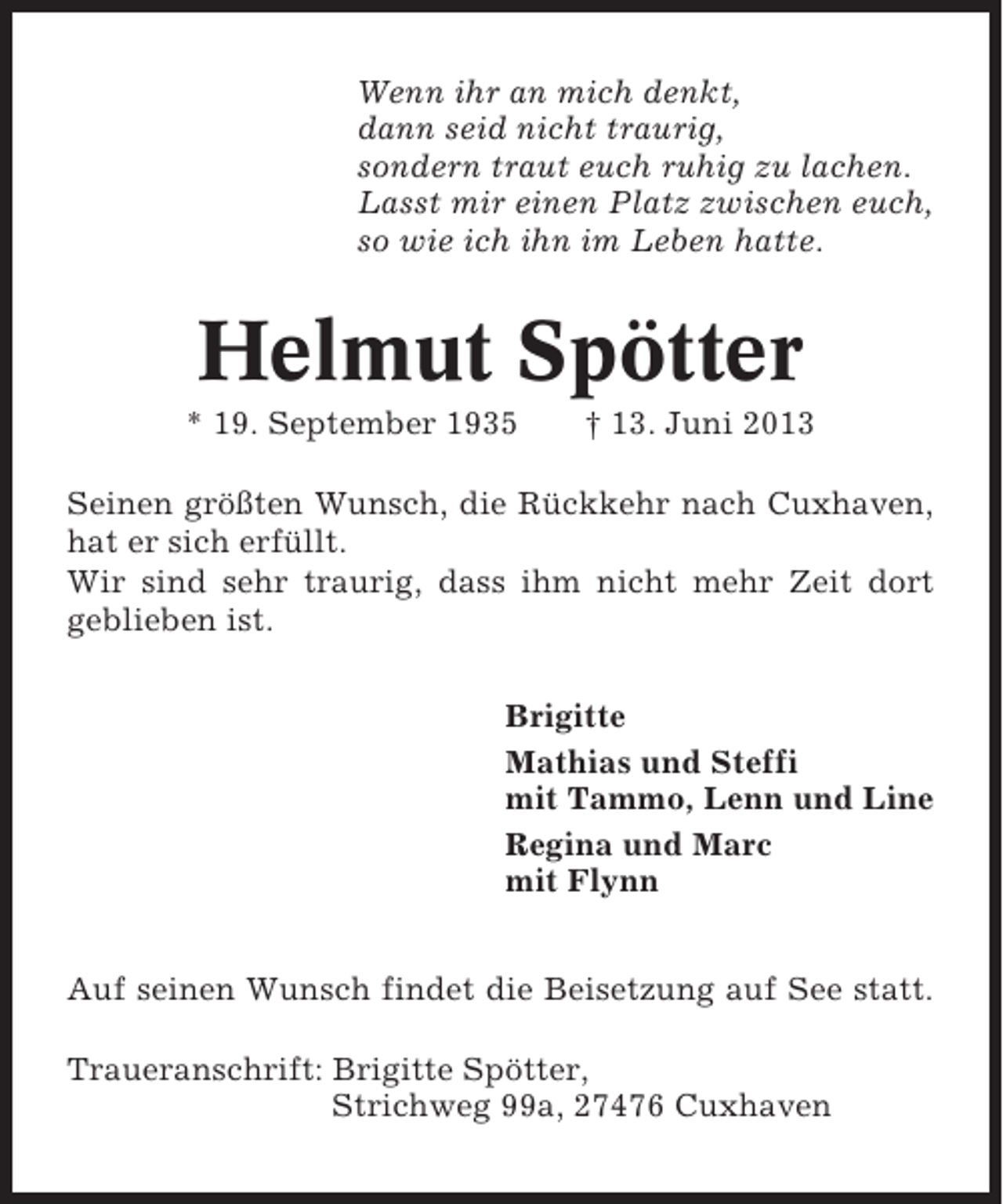 <p>Wenn ihr an mich denkt,<br />dann seid nicht traurig,<br />sondern traut euch ruhig zu lachen.<br />Lasst mir einen Platz zwischen euch,<br />so wie ich ihn im Leben hatte.</p><p>Helmut Spötter<br />* 19. September 1935</p><p>† 13. Juni 2013</p><p>Seinen größten Wunsch, die Rückkehr nach Cuxhaven,<br />hat er sich erfüllt.<br />Wir sind sehr traurig, dass ihm nicht mehr Zeit dort<br />geblieben ist.<br />Brigitte<br />Mathias und Steffi<br />mit Tammo, Lenn und Line<br />Regina und Marc<br />mit Flynn<br />Auf seinen Wunsch findet die Beisetzung auf See statt.<br />Traueranschrift: Brigitte Spötter,<br />Strichweg 99a, 27476 Cuxhaven</p>
