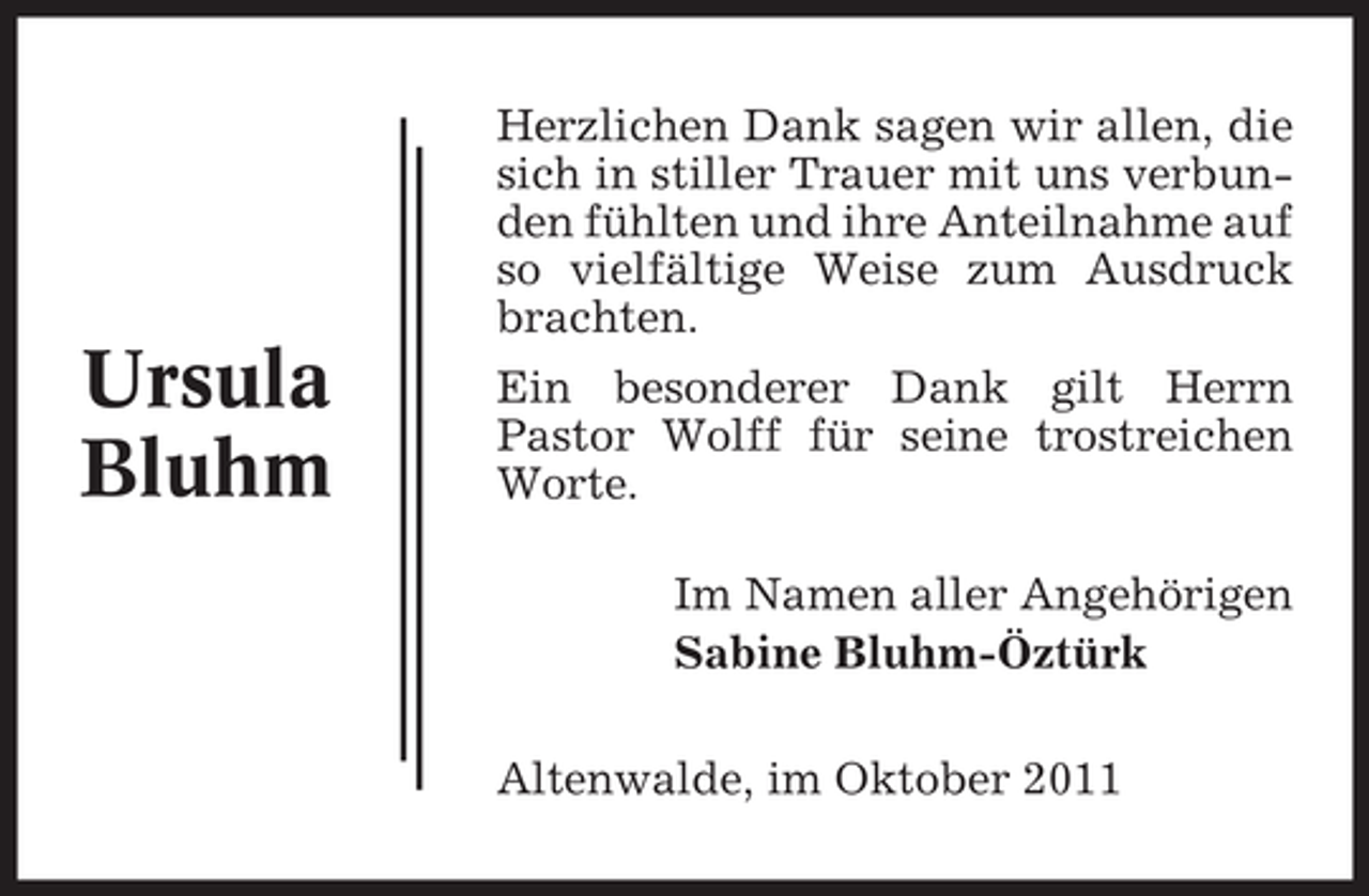 <p>Herzlichen Dank sagen wir allen, die<br />sich in stiller Trauer mit uns verbunden fühlten und ihre Anteilnahme auf<br />so vielfältige Weise zum Ausdruck<br />brachten.</p><p>Ursula<br />Bluhm</p><p>Ein besonderer Dank gilt Herrn<br />Pastor Wolff für seine trostreichen<br />Worte.<br />Im Namen aller Angehörigen<br />Sabine Bluhm-Öztürk<br />Altenwalde, im Oktober 2011</p>