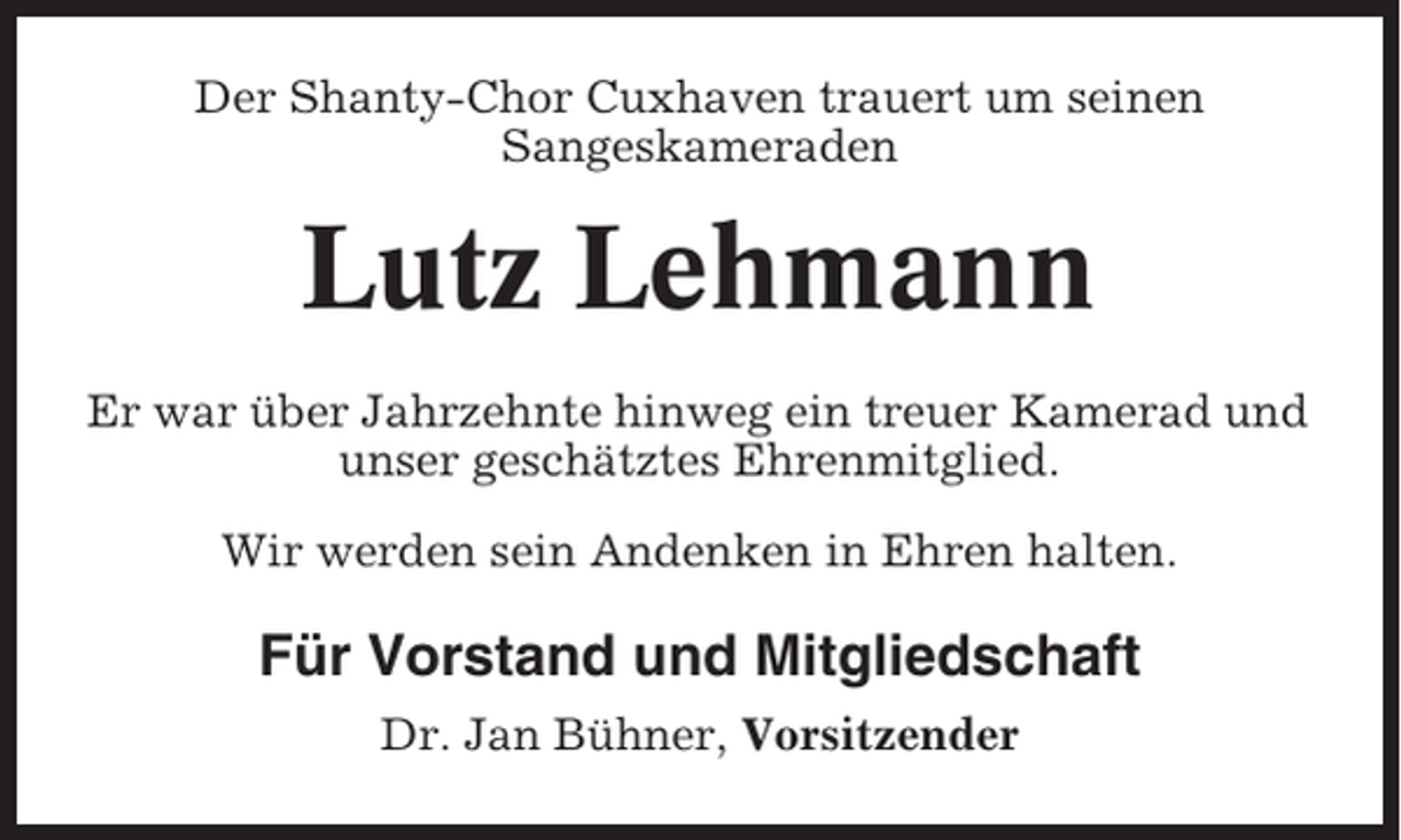 <p>Der Shanty-Chor Cuxhaven trauert um seinen<br />Sangeskameraden</p><p>Lutz Lehmann<br />Er war über Jahrzehnte hinweg ein treuer Kamerad und<br />unser geschätztes Ehrenmitglied.<br />Wir werden sein Andenken in Ehren halten.</p><p>Für Vorstand und Mitgliedschaft<br />Dr. Jan Bühner, Vorsitzender</p>