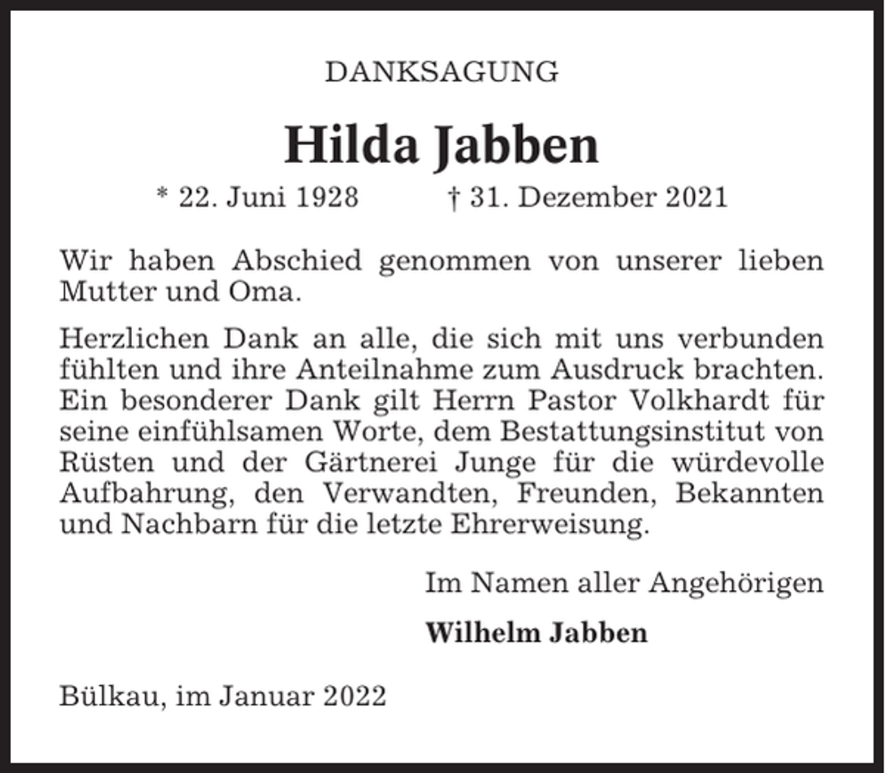 <p>DANKSAGUNG</p><p>Hilda Jabben<br />* 22. Juni 1928</p><p>† 31. Dezember 2021</p><p>Wir haben Abschied genommen von unserer lieben<br />Mutter und Oma.<br />Herzlichen Dank an alle, die sich mit uns verbunden<br />fühlten und ihre Anteilnahme zum Ausdruck brachten.<br />Ein besonderer Dank gilt Herrn Pastor Volkhardt für<br />seine einfühlsamen Worte, dem Bestattungsinstitut von<br />Rüsten und der Gärtnerei Junge für die würdevolle<br />Aufbahrung, den Verwandten, Freunden, Bekannten<br />und Nachbarn für die letzte Ehrerweisung.<br />Im Namen aller Angehörigen<br />Wilhelm Jabben<br />Bülkau, im Januar 2022</p>