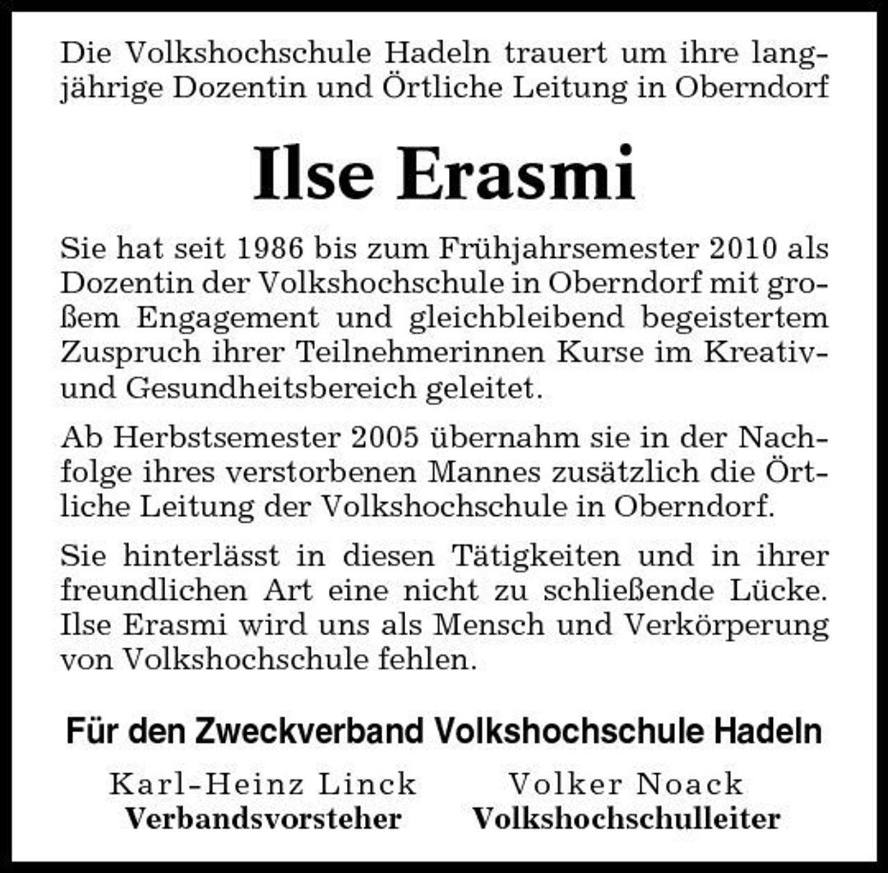 <p>Die Volkshochschule Hadeln trauert um ihre langjährige Dozentin und Örtliche Leitung in Oberndorf</p><p>Ilse Erasmi<br />Sie hat seit 1986 bis zum Frühjahrsemester 2010 als Dozentin der Volkshochschule in Oberndorf mit großem Engagement und gleichbleibend begeistertem Zuspruch ihrer Teilnehmerinnen Kurse im Kreativund Gesundheitsbereich geleitet. Ab Herbstsemester 2005 übernahm sie in der Nachfolge ihres verstorbenen Mannes zusätzlich die Örtliche Leitung der Volkshochschule in Oberndorf. Sie hinterlässt in diesen Tätigkeiten und in ihrer freundlichen Art eine nicht zu schließende Lücke. Ilse Erasmi wird uns als Mensch und Verkörperung von Volkshochschule fehlen.</p><p>Für den Zweckverband Volkshochschule Hadeln<br />Karl-Heinz Linck Verbandsvorsteher Volker Noack Volkshochschulleiter</p>