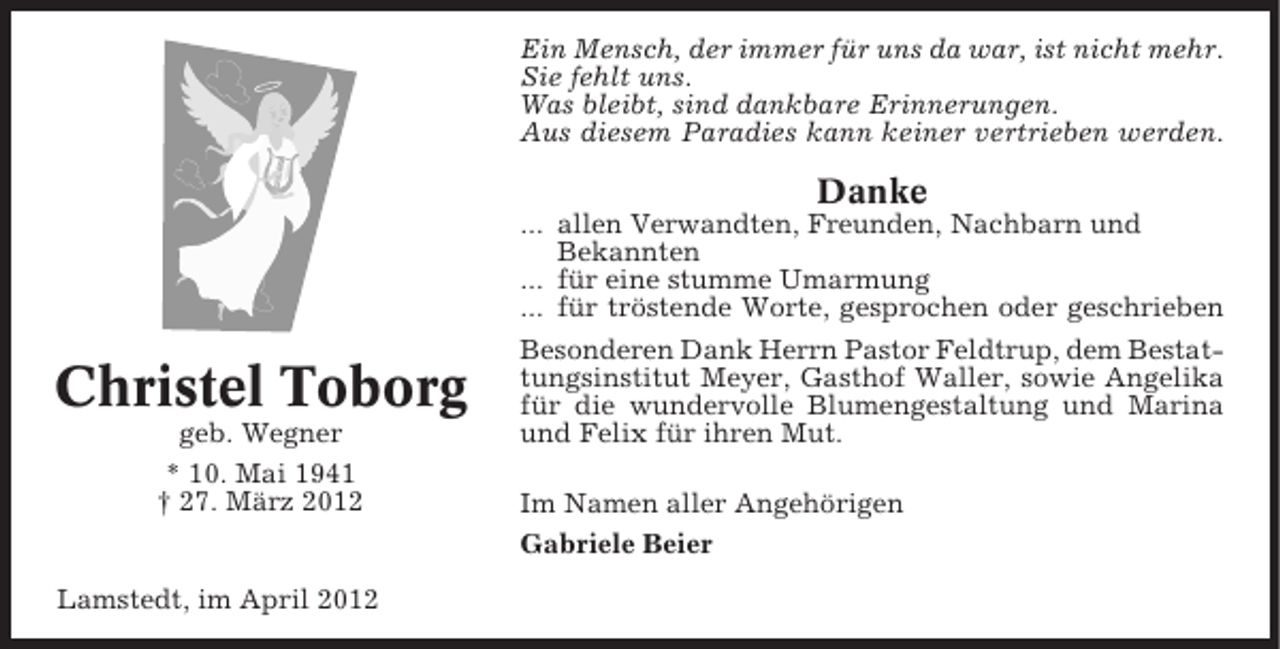<p>Ein Mensch, der immer für uns da war, ist nicht mehr.<br />Sie fehlt uns.<br />Was bleibt, sind dankbare Erinnerungen.<br />Aus diesem Paradies kann keiner vertrieben werden.</p><p>Danke</p><p>Christel Toborg<br />geb. Wegner<br />* 10. Mai 1941<br />† 27. März 2012</p><p>Lamstedt, im April 2012</p><p>... allen Verwandten, Freunden, Nachbarn und<br />Bekannten<br />... für eine stumme Umarmung<br />... für tröstende Worte, gesprochen oder geschrieben<br />Besonderen Dank Herrn Pastor Feldtrup, dem Bestattungsinstitut Meyer, Gasthof Waller, sowie Angelika<br />für die wundervolle Blumengestaltung und Marina<br />und Felix für ihren Mut.<br />Im Namen aller Angehörigen<br />Gabriele Beier</p>